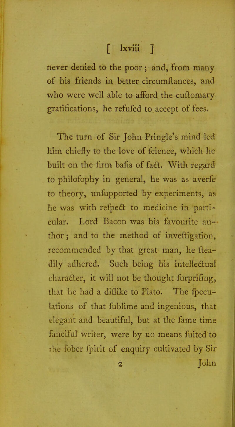 never denied to the poor; and, from many of his friends in better circumftances, and who were well able to afford the cuftomary gratifications, he refufed to accept of fees. The turn of Sir John Pringle's mind led him chiefly to the love of fcience, which he built on the firm bafis of fact. With regard to philofophy in general, he was as averfe to theory, unfupported by experiments, as he was with refpecT: to medicine in parti- cular. Lord Bacon was his favourite au- thor; and to the method of inveftigation, recommended by that great man, he ftea- dily adhered. Such being his intellectual character, it will not be thought furprifing, that he had a diflike to Plato. The fpecu- lations of that fublime and ingenious, that elegant and beautiful, but at the fame time fanciful writer, were by no means fuited to the fober fpirit of enquiry cultivated by Sir 2 John