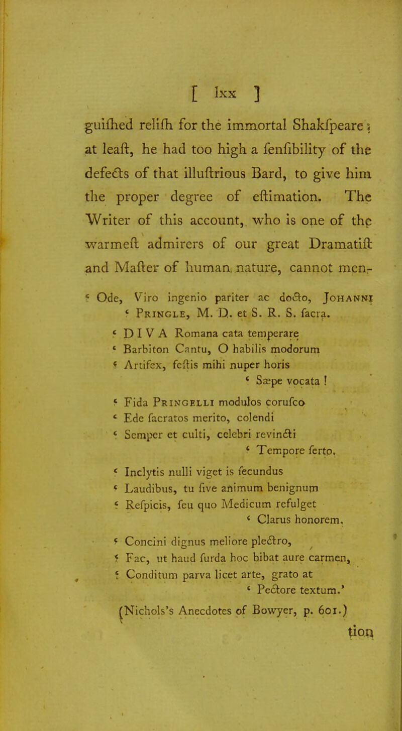 guifhed relilh for the immortal Shakfpeare ; at leaft, he had too high a fenfibility of the defeats of that illuftrious Bard, to give him the proper degree of eftimation. The Writer of this account, who is one of the warmeft admirers of our great Dramatift and Mafter of human, nature, cannot men- 4 Ode, Viro ingenio pariter ac do£to, Johanni f Pringle, M. Q. et S. R. S. facia. 'DIVA Romana cata tempcrare ' Barbiton Cantu, O habilis modorum * Artifex, fcftis mihi nuper horis < Sa?pe vocata ! f Fida Pringelli modulos corufco ' Ede facratos merito, colendi ' Semper et culti, celebri revincti ' Tempore ferto. « Inclytis nulli viget is fecundus « Laudibus, tu five afiimum benignum i Refpicis, feu quo Medicum refulget ( Clarus honorem. f Concini dignus meliore plectro, i Fac, ut hand furda hoc bibat aure carmen, f Conditum parva licet arte, grato at c Pedlore textum.' ^Nichols's Anecdotes of Bowyer, p. 601.) tion