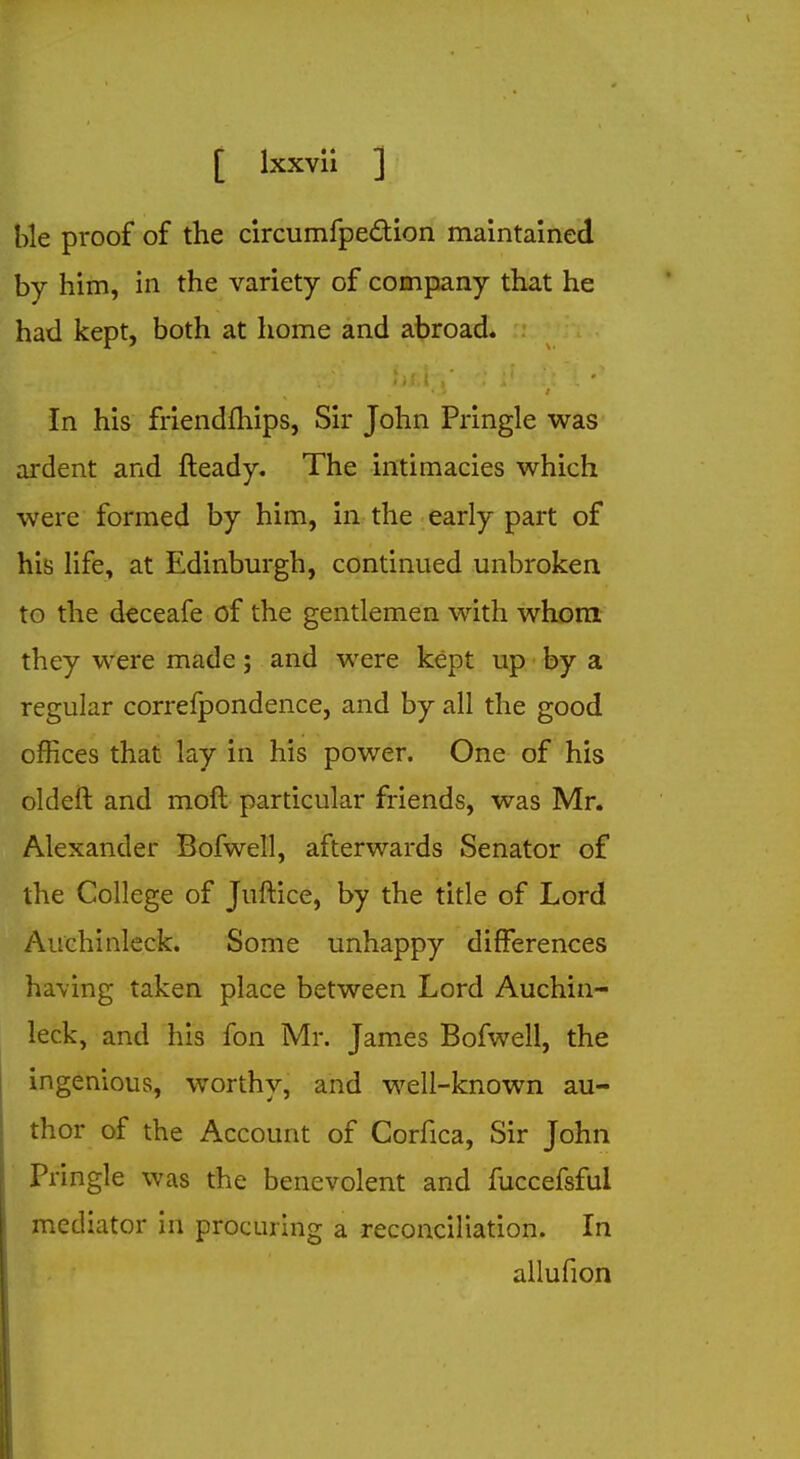 He proof of the circumfpe&ion maintained by him, in the variety of company that he had kept, both at home and abroad. In his friendships, Sir John Pringle was ardent and fteady. The intimacies which were formed by him, in the early part of his life, at Edinburgh, continued unbroken to the deceafe of the gentlemen with whom they were made; and were kept up by a regular correfpondence, and by all the good offices that lay in his power. One of his oldeft and moft particular friends, was Mr. Alexander Bofwell, afterwards Senator of the College of Juftice, by the title of Lord Auchinleck. Some unhappy differences having taken place between Lord Auchin- leck, and his fon Mr. James Bofwell, the ingenious, worthy, and well-known au- thor of the Account of Corfica, Sir John Pringle was the benevolent and fuccefsful mediator in procuring a reconciliation. In allufion