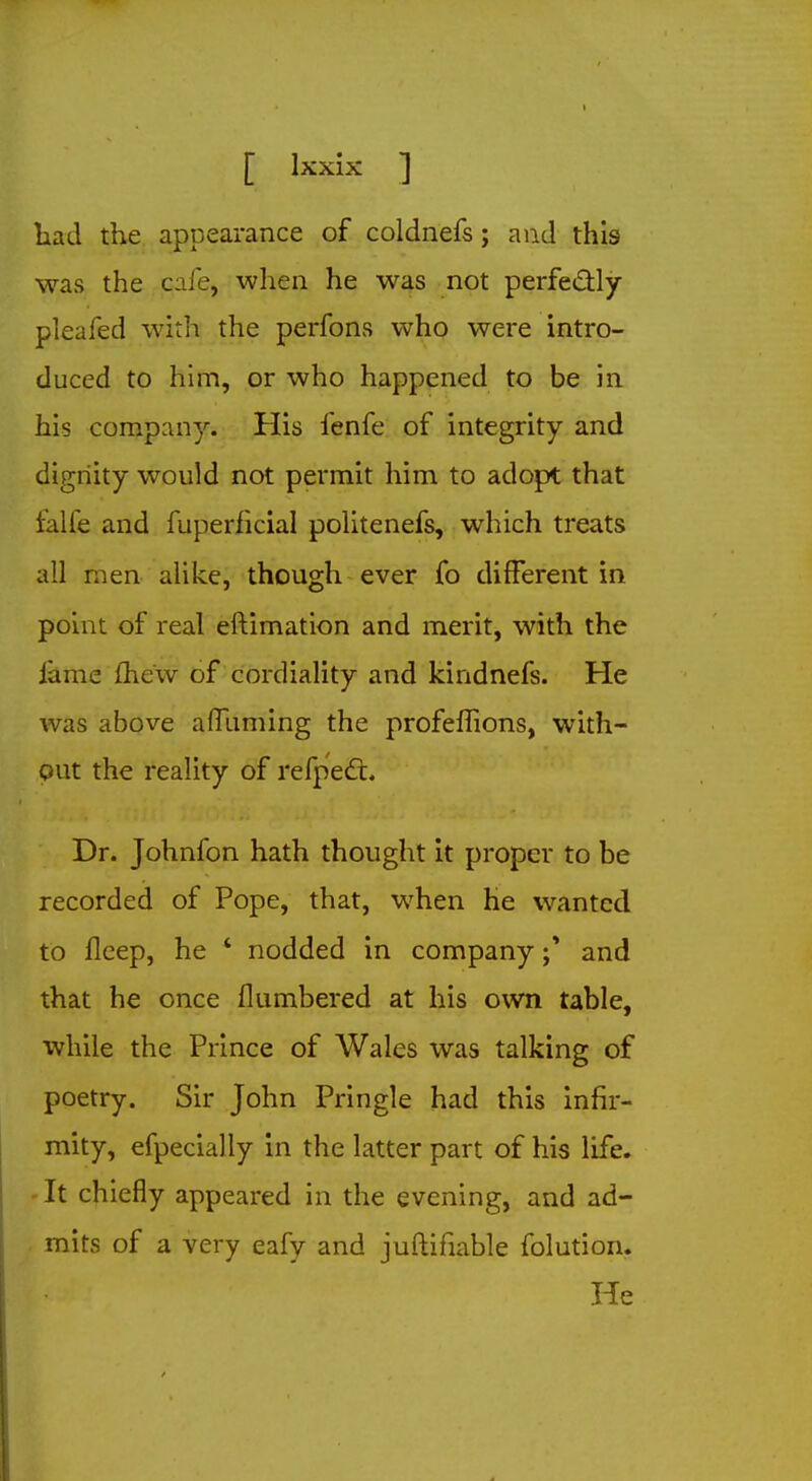 had the appearance of coldnefs; and this was the c:ife, when he was not perfectly pleafed with the perfons who were intro- duced to him, or who happened to be in his company. His fenfe of integrity and dignity would not permit him to adopt that falfe and fuperficial politenefs, which treats all men alike, though ever fo different in point of real eftimation and merit, with the fame mew of cordiality and kindnefs. He was above afluming the profeffions, with- out the reality of refpect. Dr. Johnfon hath thought it proper to be recorded of Pope, that, when he wanted to fleep, he 4 nodded in companyand that he once flumbered at his own table, while the Prince of Wales was talking of poetry. Sir John Pringle had this infir- mity, efpecially in the latter part of his life. It chiefly appeared in the evening, and ad- mits of a very eafy and justifiable folution. He