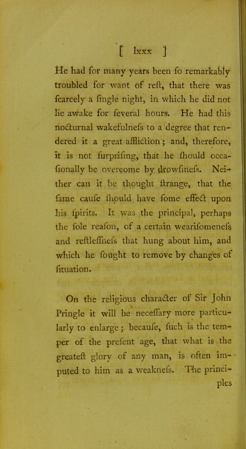 He had for many years been fo remarkably troubled for want of reft, that there was fcarcely a fingle night, in which he did not lie awake for feveral hours. He had this nocturnal wakefulnefs to a degree that ren- dered it a great affliction; and^ therefore, it is not furprifing, that he mould occa- fionally be overcome by drowfinefs. Nei- ther can it be thought llrange, that the fame caufe ihould have fome effect upon bis ljpirits. It was the principal, perhaps the fole reafon, of a certain wearifomenefs and reftlefmefs that hung about him, and which he fought to remove by changes of htuation. On the religious character of Sir John Pringle it will be neceffary more particu- larly to enlarge; becaufe, fuch is the tem- per of the prefect age, that what is the greateft glory of any man, is often im- puted to him as a weaknefs. The princi- ples