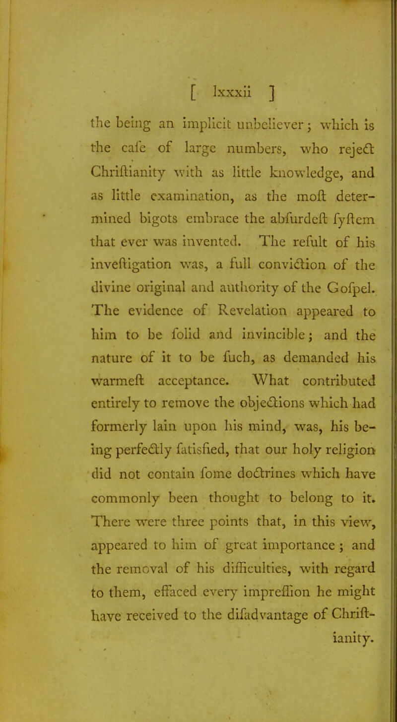 the being an implicit unbeliever; which is the cafe of large numbers, who reject Chriftianity with as little knowledge, and as little examination, as the moft deter- mined bigots embrace the abfurdeft fyftem that ever was invented. The refult of his inveftigation was, a full conviction of the divine original and authority of the Gofpel. The evidence of Revelation appeared to him to be folid and invincible; and the nature of it to be fuch, as demanded his warmeft acceptance. What contributed entirely to remove the objections which had formerly lain upon his mind, was, his be- ing perfectly fatisfied, that our holy religion did not contain fome doctrines which have commonly been thought to belong to it. There were three points that, in this view, appeared to him of great importance ; and the removal of his difficulties, with regard to them, effaced every impreffion he might have received to the difadvantage of Chrift- ianity.