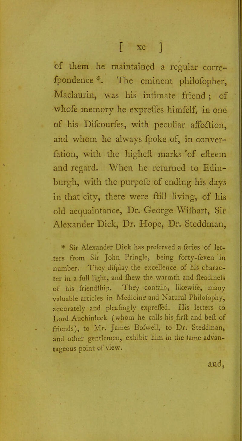 of them he maintained a regular corre- fpondence*. The eminent philofopher, Maclaurin, was his intimate friend ; of whofe memory he expreffes himfelf, in one of his Difcourfes, with peculiar affection, and whom he always fpoke of, in conver- fation, with the higheft marks 'of efteem and regard. When he returned to Edin- burgh, with the purpofe of ending his days in that city, there were ftill living, of his old acquaintance, Dr. George Wifhart, Sir Alexander Dick, Dr. Hope, Dr. Steddman, * Sir Alexander Dick has preferved a feries of let- ters from Sir John Pringle, being forty-feven in number. They difplay the excellence of his charac- ter in a full light, and fhew the warmth and fteadinefs of his friendlhip. They contain, likewife, many valuable articles in Medicine- and Natural Philofophy, accurately and pleafmgly exprefted. His letters to Lord Auchinleck (whom he calls his firft and beft of friends), to Mr. James Bofwell, to Dr. Steddman, and other gentlemen, exhibit him in the fame advan- tageous point of view. and,