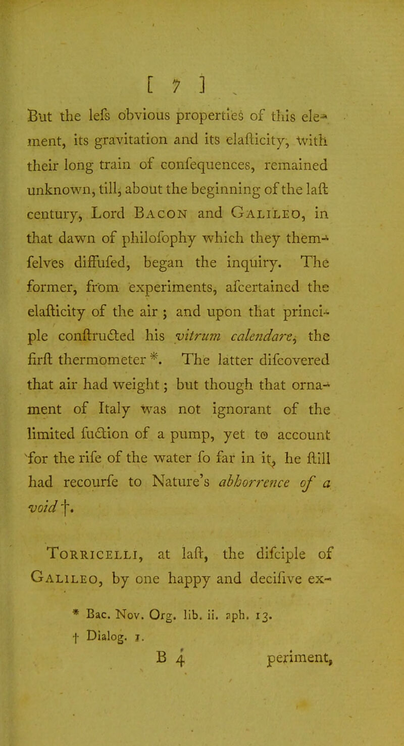 But the lefs obvious properties of this ele-* merit, its gravitation and its elafticity, With their long train of confequences, remained unknown, till, about the beginning of the lan- century, Lord Bacon and Galileo, in that dawn of philofophy which they them-5- felves difFufed, began the inquiry. The former, from experiments, afcertained the elafticity of the air ; and upon that princi- ple conftructed his vitrum calendare, the firft thermometer *. The latter difcovered that air had weight; but though that orna- ment of Italy was not ignorant of the limited ruction of a pump, yet to account xfor the rife of the water fo far in it^ he Hill had recourfe to Nature's abhorrence of a void f. Torricelli, at laft, the difciple of Galileo, by one happy and decifive ex- * Bac. Nov. Org. lib. ii. uph. 13. f Dialog. 1. B 4 periment,