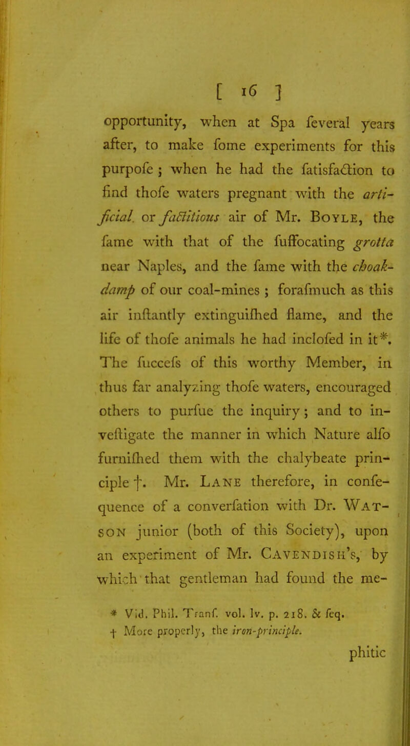 opportunity, when at Spa feveral years after, to make fome experiments for this purpofe j when he had the fatisfaction to find thofe waters pregnant with the arti- ficial, or factitious air of Mr. Boyle, the fame with that of the fufFocating grotta near Naples, and the fame with the cboak- damp of our coal-mines ; forafmuch as this air inftantly extinguifhed flame, and the life of thofe animals he had inclofed in it*. The fuccefs of this worthy Member, in thus far analyzing thofe waters, encouraged others to purfue the inquiry; and to in- veftigate the manner in which Nature alfo furnifhed them with the chalybeate prin- ciple f. Mr. Lane therefore, in confe- quence of a converfation with Dr. Wat- son junior (both of this Society), upon an experiment of Mr. Cavendish's, by which that gentleman had found the me- * Vid. Phil. Tranf. vol. lv. p. 218. & feq. •j- More properly, the iron-principle. phitic