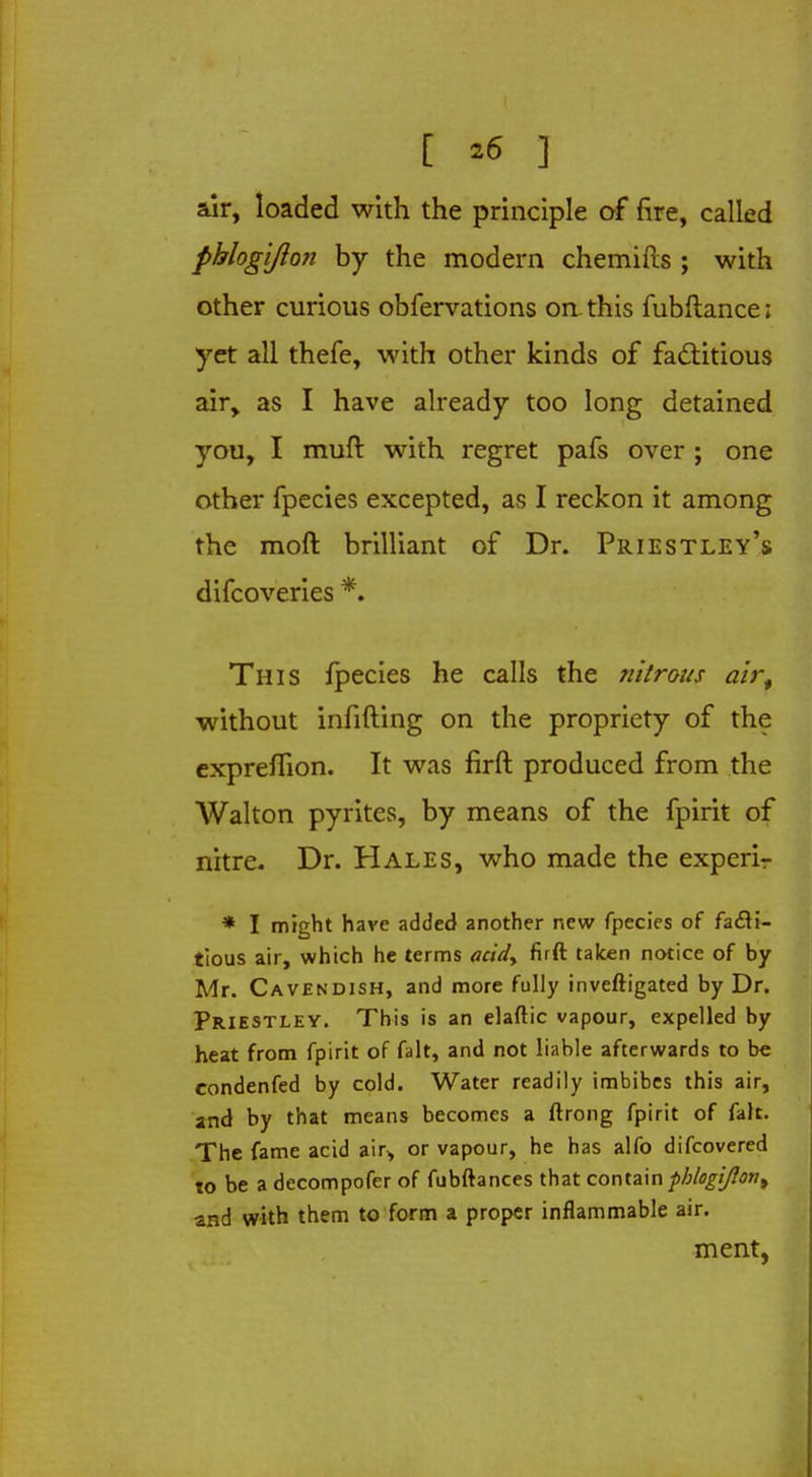 air, loaded with the principle of fire, called phlogiJlo7i by the modern chemifts ; with other curious obfervations on-this fubftance; yet all thefe, with other kinds of factitious air, as I have already too long detained you, I muft with regret pafs over ; one other fpecies excepted, as I reckon it among the moft brilliant of Dr. Priestley's difcoveries *. This fpecies he calls the nitrous airt without infilling on the propriety of the expreffion. It was firft produced from the Walton pyrites, by means of the fpirit of nitre. Dr. Hales, who made the experir * I might have added another new fpecies of facti- tious air, which he terms acidy firft taken notice of by Mr. Cavendish, and more fully inveftigated by Dr. Priestley. This is an elaftic vapour, expelled by heat from fpirit of fait, and not liable afterwards to be condenfed by cold. Water readily imbibes this air, and by that means becomes a ftrong fpirit of fait. The fame acid air, or vapour, he has alfo difcovered to be a decompofer of fubftances that contain ■phlogtjlon^ and with them to form a proper inflammable air. ment,