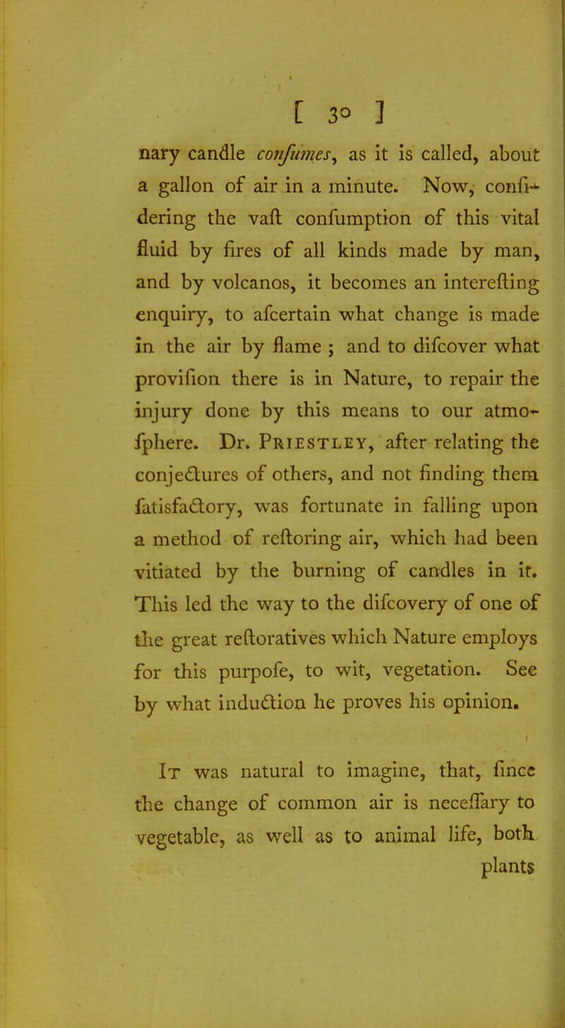 [ 3° 3 ,:; nary candle confumes^ as it is called, about a gallon of air in a minute. Now, confi- dering the vaft confumption of this vital fluid by fires of all kinds made by man, and by volcanos, it becomes an interefting enquiry, to afcertain what change is made in the air by flame ; and to difcover what provifion there is in Nature, to repair the injury done by this means to our atmo- fphere. Dr. Priestley, after relating the conjectures of others, and not finding them fatisfactory, was fortunate in falling upon a method of reftoring air, which had been vitiated by the burning of candles in it. This led the way to the difcovery of one of the great reftoratives which Nature employs for this purpofe, to wit, vegetation. See by what induction he proves his opinion. i It was natural to imagine, that, fince the change of common air is ncceflary to vegetable, as well as to animal life, both plants