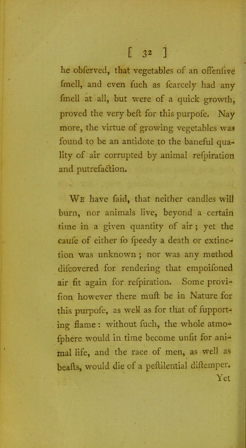 [ 3* ] he obferved, that vegetables of an offenfive fmell, and even fuch as fcarcely had any fmell at all, but were of a quick growth, proved the very beft for this purpofe. Nay more, the virtue of growing vegetables was found to be an antidote to the baneful qua- lity of air corrupted by animal relpiration and putrefaction. We have faid, that neither candles will burn, nor animals live, beyond a certain time in a given quantity of air ; yet the caufe of either fo fpeedy a death or extinc- tion was unknown ; nor was any method difcovered for rendering that empoifoned air fit again for refpiration. Some provi- fion however there muft be in Nature for this purpofe, as weU as for that of fupport- ing flame : without fuch, the whole atmo- fphere would in time become unfit for ani-1 mal life, and the race of men, as well as beads, would die of a peftilential diftemper. Yet