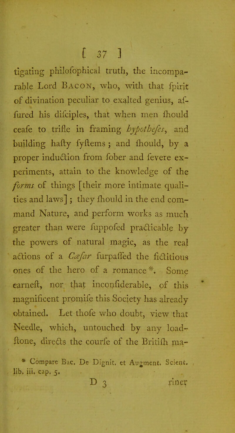 tigating philofophical truth, the incompa- rable Lord Bacon, who, with that fpirit of divination peculiar to exalted genius, af- fured his difciples, that when men mould ceafe to trifle in framing hypothefes, and building hafty fyftems ; and mould, by a proper induction from fober and fevere ex- periments, attain to the knowledge of the forms of things [their more intimate quali- ties and laws] ; they fhould in the end com- mand Nature, and perform works as much greater than were fuppofed practicable by the powers of natural magic, as the real actions of a Cafar furpaffed the fictitious ones of the hero of a romance *. Some earneft, nor tjiaj: inconfiderable, of this magnificent promife this Society has already obtained. Let thofe who doubt, view that Needle, which, untouched by any load- ftone, directs the courfe of the Britifh raa- * Compare Bac. De Dignit. et Augment. Scient. lib. iii. cap. 5. D 3 riner