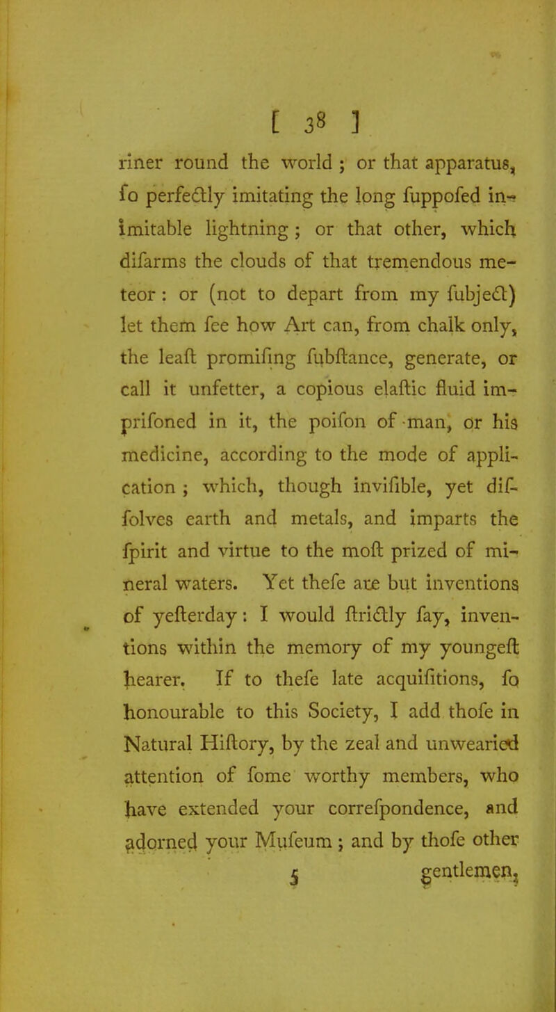 [ 3« ] riner round the world ; or that apparatus, fo perfectly imitating the long fuppofed in- imitable lightning ; or that other, which difarms the clouds of that tremendous me- teor : or (not to depart from my fubjecl:) let them fee how Art can, from chalk only, the leaft promifing fubftance, generate, or call it unfetter, a copious elaftic fluid im- prifoned in it, the poifon of man, or his medicine, according to the mode of appli- cation ; which, though invifible, yet dif- folves earth and metals, and imparts the fpirit and virtue to the moft prized of mi- neral waters. Yet thefe are but inventions of yefterday: I would ftridtly fay, inven- tions within the memory of my youngeft hearer. If to thefe late acquifitions, fo honourable to this Society, I add thofe in Natural Hiftory, by the zeal and unwearied attention of fome worthy members, who have extended your correfpondence, and adornea1 your Mufeum ; and by thofe other