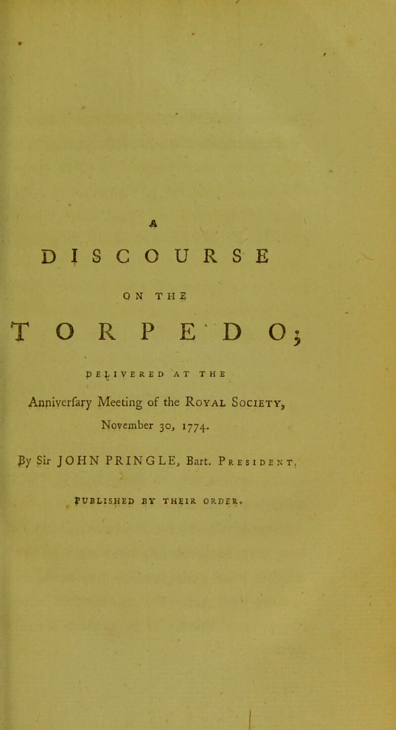 A DISCOURSE ON THE T O R P E D Oj DELIVERED AT THE Anniyerfary Meeting of the Royal Society, November 30, 1774. By Sir JOHN PRINGLE, Bart. President, PUBLISHED BY THEIR ORDER. I