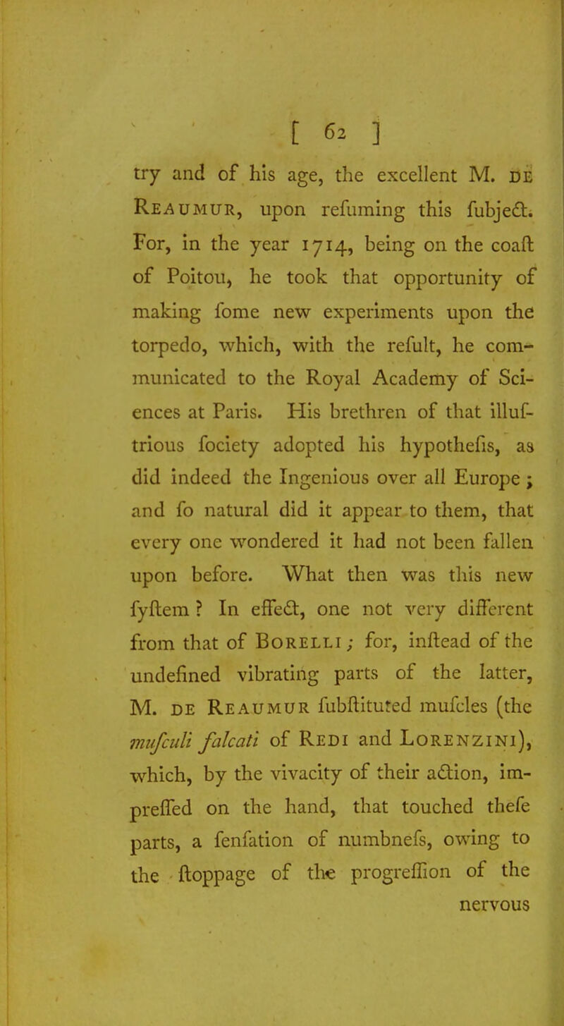 try and of his age, the excellent M. de Reaumur, upon refuming this fubject. For, in the year 1714, being on the coaft of Poitou, he took that opportunity of making fome new experiments upon the torpedo, which, with the refult, he com- municated to the Royal Academy of Sci- ences at Paris. His brethren of that illuf- trious fociety adopted his hypothefis, as did indeed the Ingenious over all Europe ; and fo natural did it appear to them, that every one wondered it had not been fallen upon before. What then was this new fyftem ? In effect, one not very different from that of Borelli; for, inftead of the undefined vibrating parts of the latter, M. de Reaumur fubftituted mufcles (the mufculi falcati of Redi and Lorenzini), which, by the vivacity of their action, im- preffed on the hand, that touched thefe parts, a fenfation of numbnefs, owing to the ftoppage of the progreffion of the nervous