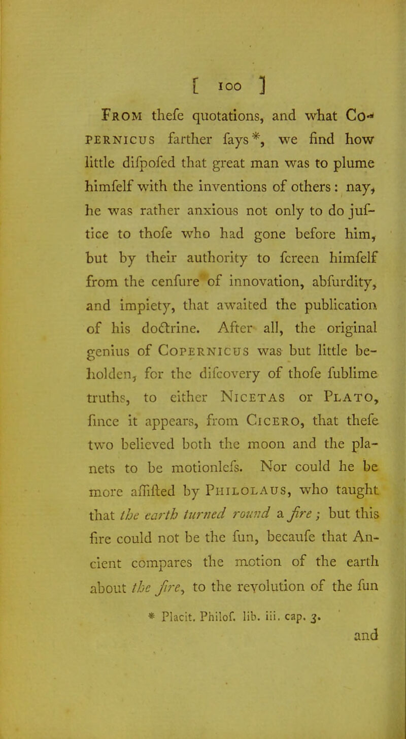 [ ioo ] From thefe quotations, and what Co- pernicus farther fays*, we find how little difpofed that great man was to plume himfelf with the inventions of others : nay, he was rather anxious not only to do juf- tice to thofe who had gone before him, but by their authority to fcreen himfelf from the cenfure of innovation, abfurdity, and impiety, that awaited the publication of his doctrine. After all, the original genius of Copernicus was- but little be- holden, for the difcovery of thofe fublime truths, to either Nicetas or Plato, fince it appears, from Cicero, that thefe two believed both the moon and the pla- nets to be motionlcfs. Nor could he be more affifted by Philolaus, who taught that the earth turned round a. Jire; but this lire could not be the fun, becaufe that An- cient compares the motion of the earth about the Jire, to the revolution of the fun * Placit. Philof. lib. ill - cap. 3. and