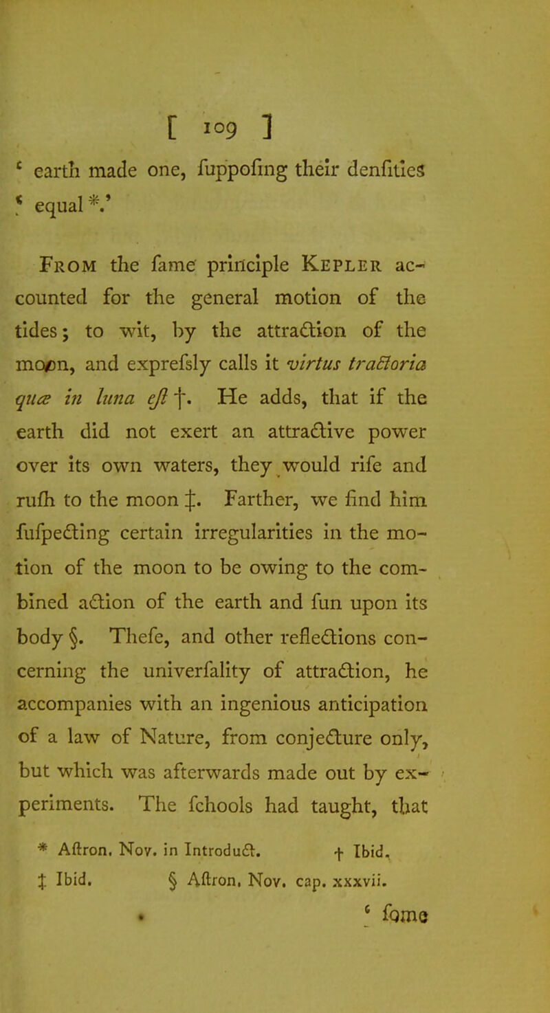 £ earth made one, fuppofing their denfitieS * equal From the fame principle Kepler ac- counted for the general motion of the tides; to wit, by the attraction of the moon, and exprefsly calls it virtus iraSIoria qua in hna eft f. He adds, that if the earth did not exert an attractive power over its own waters, they would rife and rufh to the moon %. Farther, we find him fufpecting certain irregularities in the mo- tion of the moon to be owing to the com- bined action of the earth and fun upon its body §. Thefe, and other reflections con- cerning the univerfality of attraction, he accompanies with an ingenious anticipation of a law of Nature, from conjecture only, but which was afterwards made out by ex- periments. The fchools had taught, that * Aftron. Nov. in Introduce, f Ibid. % Ibid. § Aftron. Nov. cap. xxxvii. • 6 fome