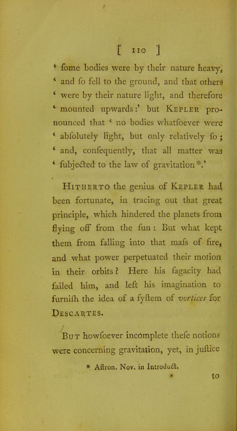 ' fome bodies were by their nature heav}% ' and fo fell to the ground, and that others ' were by their nature light, and therefore ' mounted upwardsbut Kepler pro- nounced that c no bodies whatfoever were ' abfolutely light, but only relatively fo ; ' and, confequently, that all matter was * fubjected to the law of gravitation*.' Hitherto the genius of Kepler had been fortunate, in tracing out that great principle, which hindered the planets from flying off from the fun : But what kept them from falling into that mafs of fire, and what power perpetuated their motion in their orbits ? Here his fagacity had failed him, and left his imagination to furnifh the idea of a fyftem of vortices for Descartes. But howfoever incomplete thefe notions were concerning gravitation, yet, in juftice * Aftron. Nov. in Introdu£t. • to