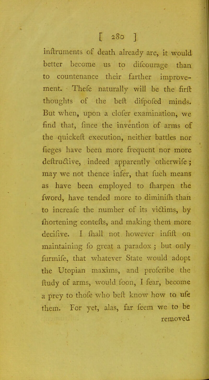 [ sSo ] inftruments of death already are, it would better become us to difcourage than to countenance their farther improve- ment. Thefe naturally will be the firft thoughts of the beft difpofed minds. But when, upon a clofer examination, we find that, fmce the invention of arms of the quickeft execution, neither battles nor fieges have been more frequent nor more deftructive, indeed apparently otherwife; may we not thence infer, that fuch means as have been employed to fharpen the fword, have tended more to diminifh than to increafe the number of its victims, by fhortening contefts, and making them more decifive. I fhall not however infift on maintaining fo great a paradox j but only furmife, that whatever State would adopt the Utopian maxims, and profcribe the ftudy of arms, would foon, I fear, become a prey to thofe who beft know how to ufe them. For yet, alas, far feem we to be removed