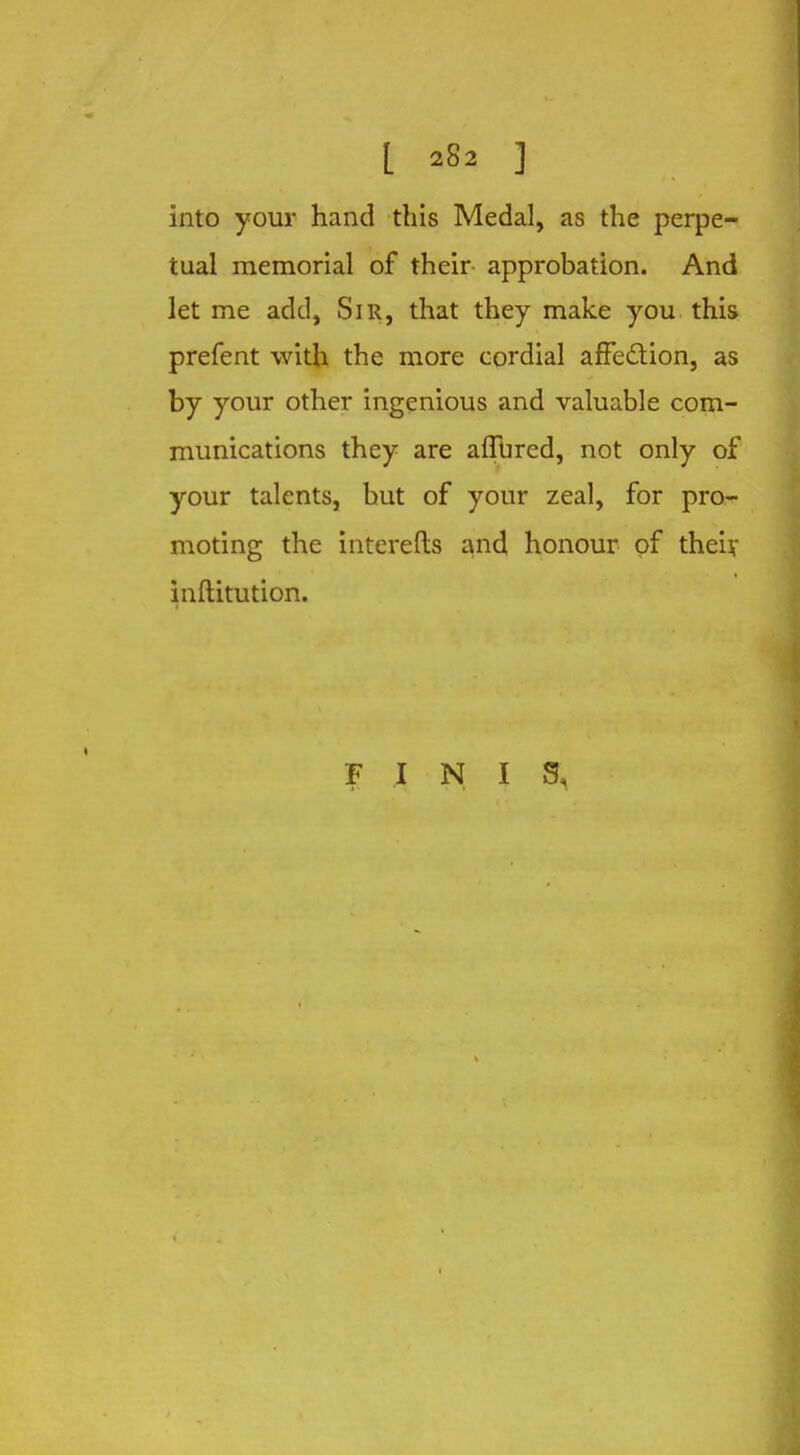 into your hand this Medal, as the perpe- tual memorial of their approbation. And let me add, Sir, that they make you this prefent with the more cordial affection, as by your other ingenious and valuable com- munications they are allured, not only of your talents, but of your zeal, for pro- moting the interefts and honour of their inftitution. FINIS,