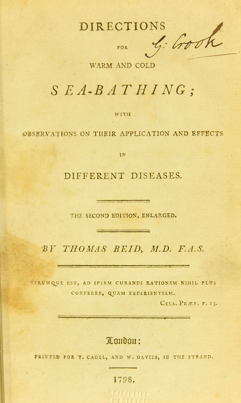 DIRECTIONS > for J^* /^r^fh^ WARM AND COLD 5 EA-B AT HING ; KITH OBSERVATIONS ON THEIR APPLICATION AND EFFECTS IN DIFFERENT DISEASES. THE SECOND EDITION, ENLARGED. BV THOMAS RE ID, M.D. F.A.S. :rvmqj;e est, ad jpsam curanci rationem nihil plus conferre, qxjam experientiam. Cels. Pr^ef. p. 13. Xon&on: PUNTED FOR T. CADEL, AND W. DA VIES, IN THE STRAND, 1798.