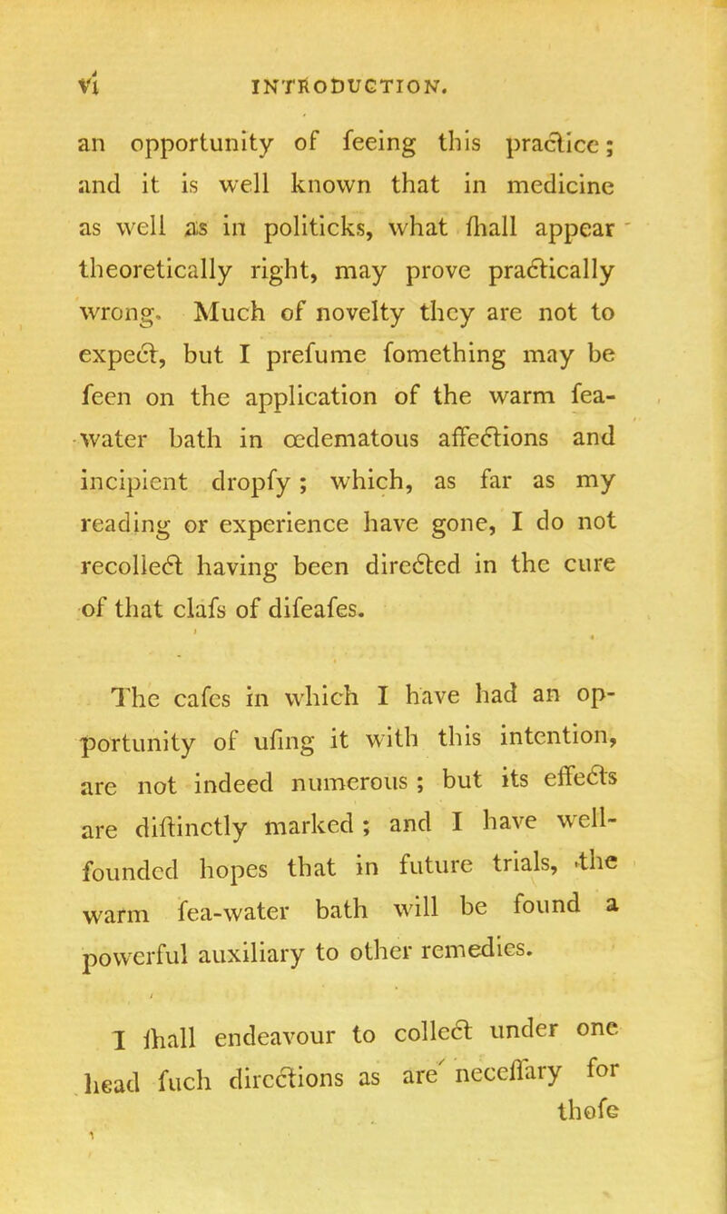 an opportunity of feeing this practice; and it is well known that in medicine as well as in politicks, what mall appear theoretically right, may prove practically wrong. Much of novelty they are not to expect, but I prefume fomething may be feen on the application of the warm fea- • water bath in cedematous affections and incipient dropfy; which, as far as my reading or experience have gone, I do not recollect, having been directed in the cure of that clafs of difeafes. The cafes in which I have had an op- portunity of tiling it with this intention, are not indeed numerous; but its effects are diftinctly marked ; and I have well- founded hopes that in future trials, the warm tea-water bath will be found a powerful auxiliary to other remedies. I ftiall endeavour to colletf under one head fuch directions as are neceflary for thofe