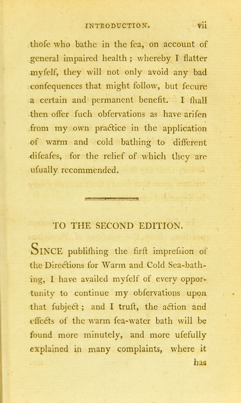 thofe who bathe in the fea, on account of general impaired health ; whereby T flatter myfelf, they will not only avoid any bad confequences that might follow, but fecure a certain and permanent benefit. I mall then offer fuch obfervations as have arifen from my own practice in the application of warm and cold bathing to different difeafes, for the relief of which they are ufually recommended. TO THE SECOND EDITION. SlNCE publifhing the firfl imprefsion of the Directions for Warm and Cold Sea-bath- ing, I have availed myfelf of every oppor- tunity to continue my obfervations upon that fubject; and I trull, the action and effects of the warm fea-water bath will be found more minutely, and more ufefully explained in many complaints, where it has
