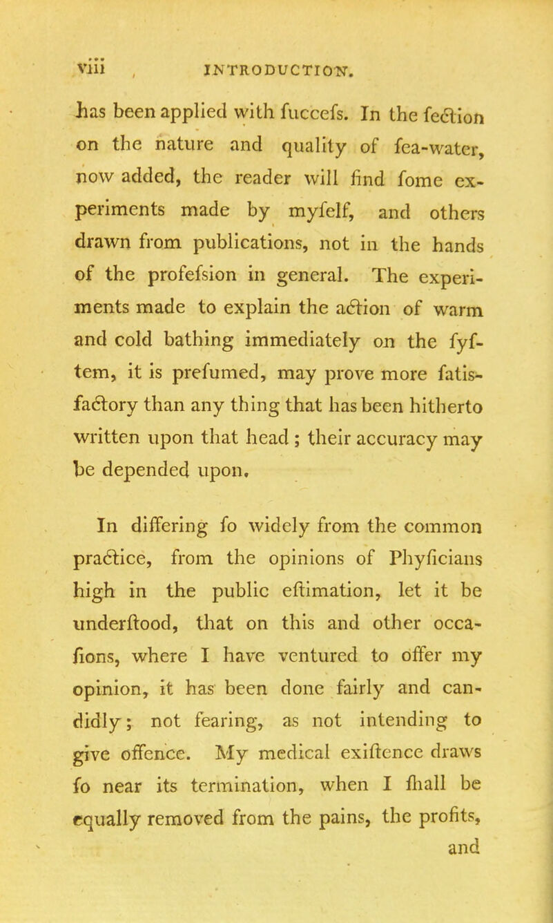 has been applied with fuccefs. In the fe&ion on the nature and quality of fea-water, now added, the reader will find fome ex- periments made by myfelf, and others drawn from publications, not in the hands of the profefsion in general. The experi- ments made to explain the action of warm and cold bathing immediately on the fyf- tem, it is prefumed, may prove more fatis- factory than any thing that has been hitherto written upon that head ; their accuracy may be depended upon. In differing fo widely from the common practice, from the opinions of Phyficians high in the public eftimation, let it be understood, that on this and other occa- fions, where I have ventured to offer my opinion, it has been done fairly and can- didly; not fearing, as not intending to give offence. My medical exigence draws fo near its termination, when I mall be equally removed from the pains, the profits, and