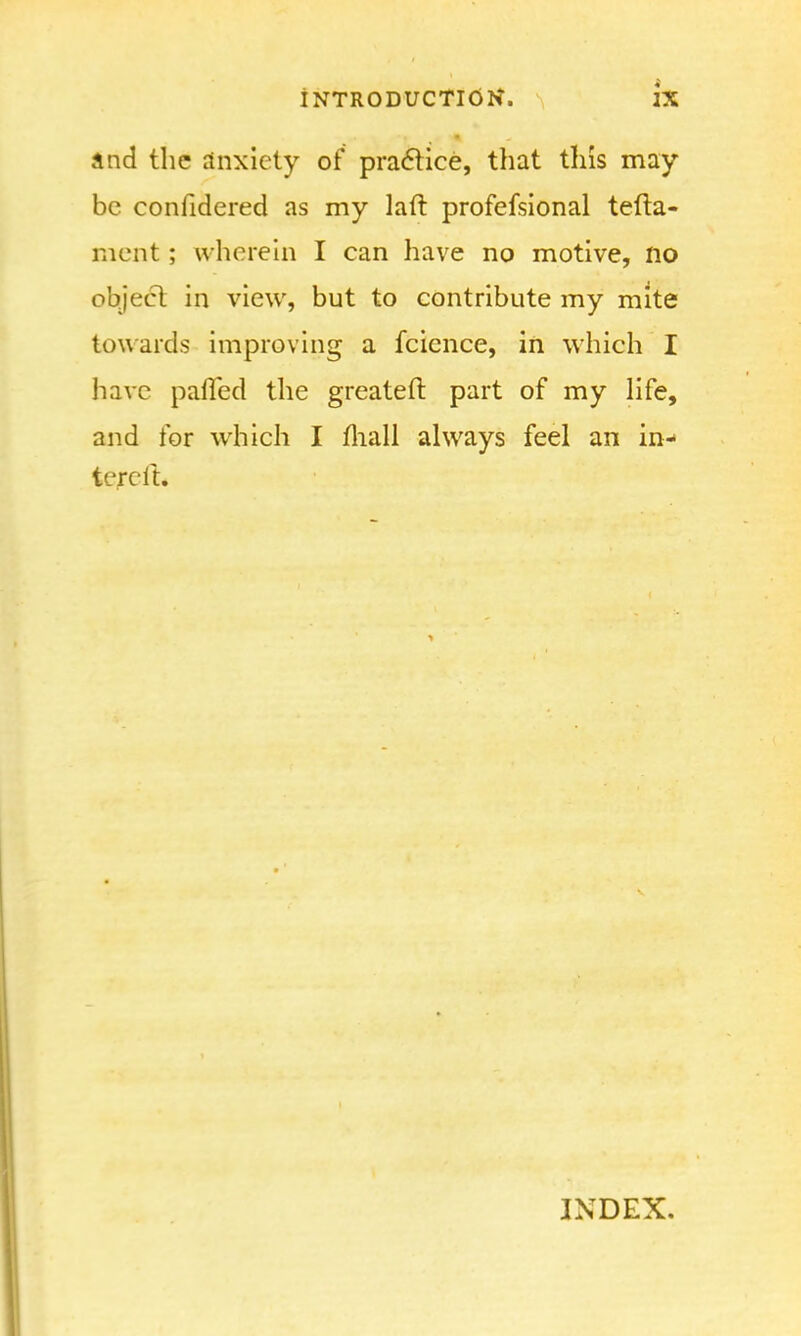 and the anxiety of practice, that tins may- be confidered as my laft profefsional tefta- ment; wherein I can have no motive, no object in view, but to contribute my mite towards improving a fcience, in which I have palled the greateft part of my life, and for which I mall always feel an in- tereft. INDEX.