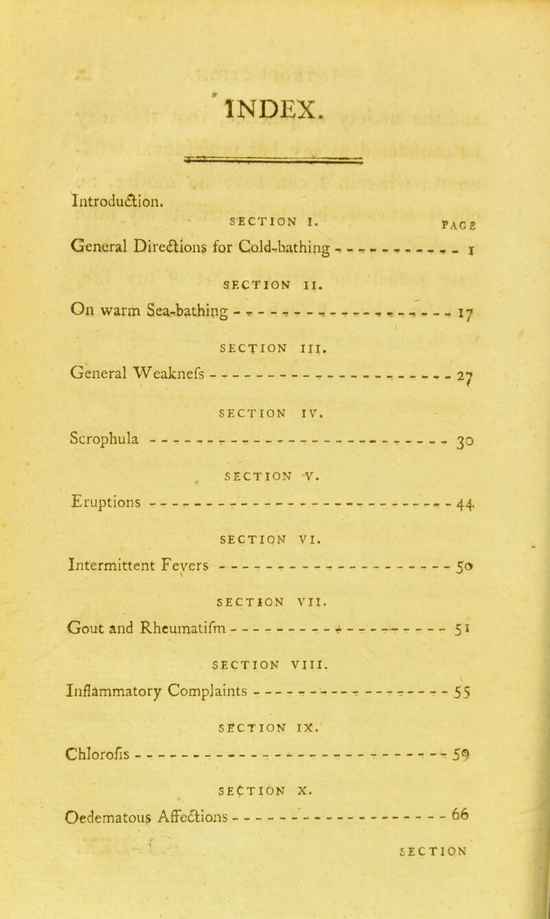 Introduction. SECTION I. PAC2 General Directions for Cold^bathing - - I SECTION II. On warm Sea-bathing , , - _ ^ 17 SECTION III. General Weaknefs 27 SECTION IV. Scrophula 30 SECTION V. Eruptions . - 44 SECTION VI. Intermittent Fevers ■ 50 SECTION VII. Gout and Rheumatifm 51 SECTION VIII. Inflammatory Complaints •- 55 SECTION IX. Chlorous ---59 SECTION X. Oedematous Affections 66 SECTION