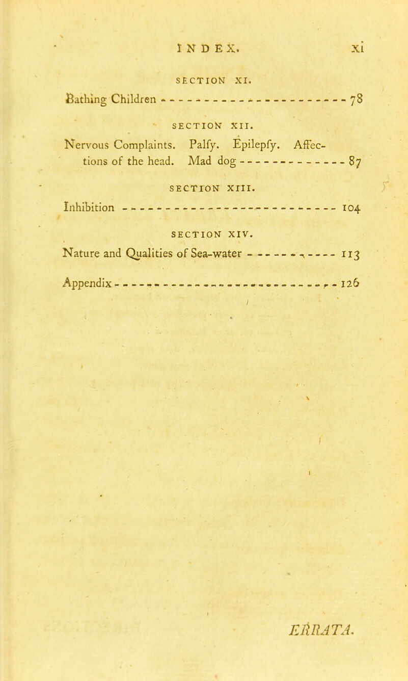 SECTION XI. Bathing Children * 78 SECTION* XII. Nervous Complaints. Palfy. Epilepfy. Affec- tions of the head. Mad dog 87 SECTION XIII. Inhibition - - 104 SECTION XIV. Nature and Qualities of Sea-water - 113 Appendix »- 126 / 1 FAR AT A.