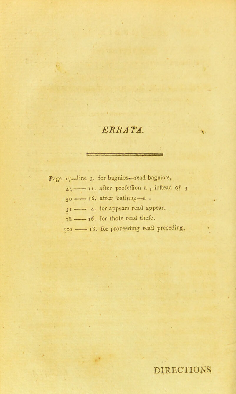 J*age 17~-Hne 3. for bagnios-?—read bagnio's, 44 n. after profeffion a , inilead cf ; 50 16. after bathing—a . 51 4. for appears read appear. 78 16. for thofe read thefe. 101 —— 18. for proceeding read preceding. DIRECTIONS