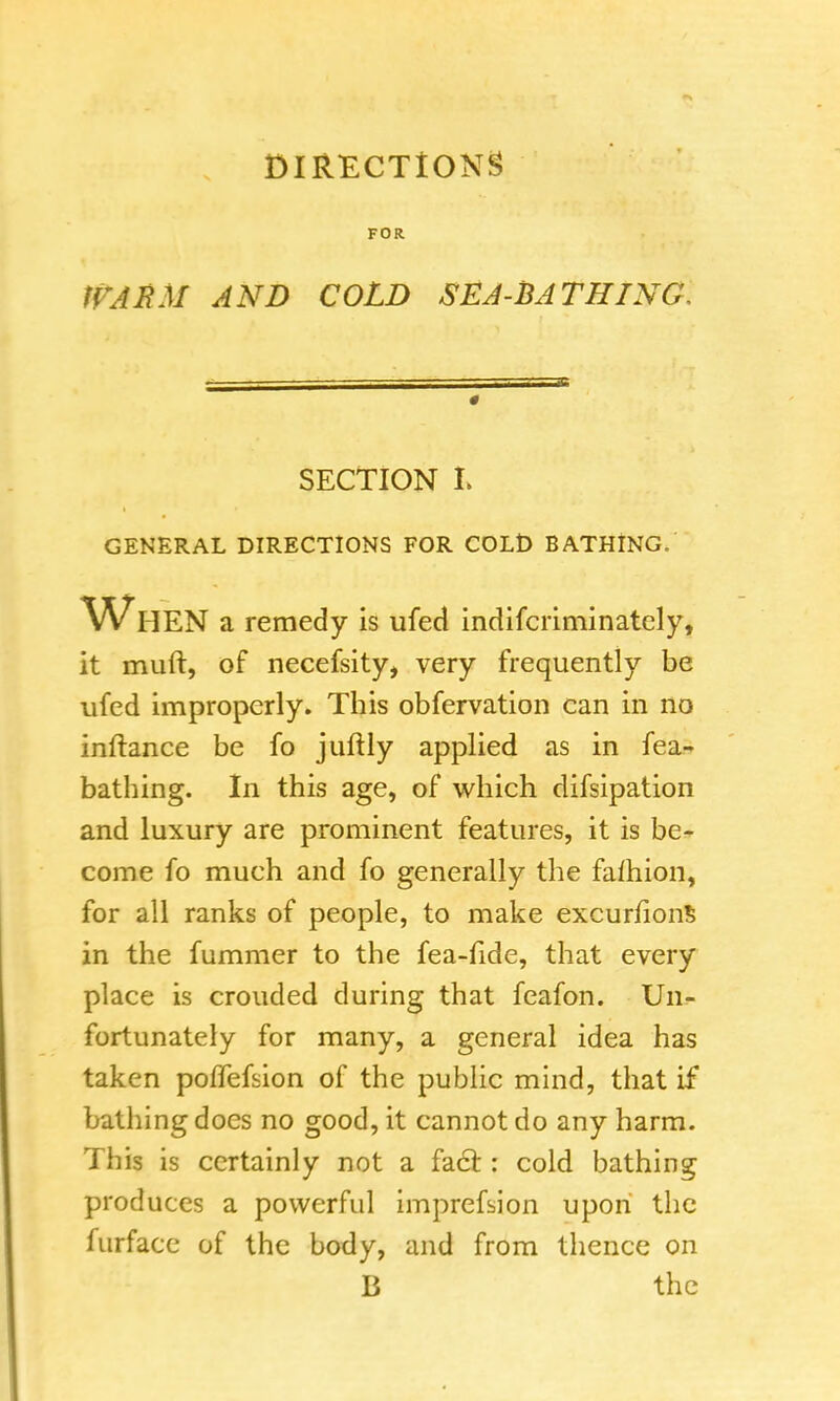 FOR BM AND COLD SEA-BATHING, 0 SECTION L GENERAL DIRECTIONS FOR COLD BATHING. When a remedy is ufed indifcriminatcly, it muft, of necefsity, very frequently be ufed improperly. This obfervation can in no inftance be fo juftly applied as in fea- bathing. In this age, of which difsipation and luxury are prominent features, it is be- come fo much and fo generally the fafhion, for all ranks of people, to make excurfions in the fummer to the fea-fide, that every place is crouded during that feafon. Un- fortunately for many, a general idea has taken pofTefsion of the public mind, that if bathing does no good, it cannot do any harm. This is certainly not a fact: cold bathing produces a powerful imprefsion upon the furface of the body, and from thence on B the