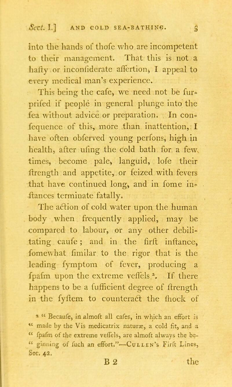 into the hands of thofe who are incompetent to their management. That this is not a hairy or inconfiderate affertion$ I appeal to every medical man's experience. This being the cafe, we need not be fur* prifed if people in general plunge into the fed without advice or preparation. In con- fequence of this, more than inattention, I have often obferved young perfons, high in health, after ufing the Cold bath for a few times, become pale* languid, lofe their itrength and appetite, or feized with fevers that have continued long, and in fome in- ftances terminate fatally. The action of cold water upon the human body when frequently applied, may be compared to labour, or any other debili- tating caufe; and in the firit inftancc, fomewhat fimilar to the rigor that is the leading fymptom of fever, producing a fpafm upon the extreme vcffels \ If there happens to be a fufficient degree of itrength in the fyitem to counteract the mock of *  Becaufe, in almoft all cafes, in which an effort is *' made by the Vis medicatrix naturae, a cold fit, and a u fpafm of the extreme veflels, are almoft always the bc-  ginning of fuch an effort.—Cullen's Firft Lines, Sec. 42. B 2 the