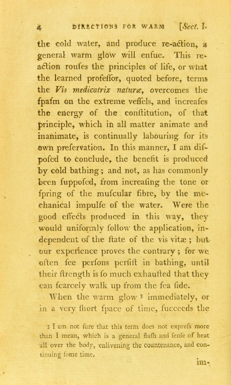 the cold water, and produce re-action, a general warm glow will enfue. This re- action rotifes the principles of life, or what the learned profeflbr, quoted before, terms the Vis medicatriz Jiaturce, overcomes the fpafm on the extreme vefTels, and increafes the energy of the conftitution, of that principle, which in all matter animate and inanimate, is continually labouring for its own prefervation. In this manner, I am dif- pofed to conclude, the benefit is produced by cold bathing; and not, as has commonly been fuppofed, from increasing the tone or fpring of the mufcular fibre, by the me- chanical impulfe of the water. Were the good effects produced in this way, they would uniformly follow the application, in- dependent of the ftate of the vis vitae ; but our experience proves the contrary ; for we often fee perfons peiTift in bathing, until their ftrength isfo much exhaufted that they can fcarcely walk up from the fea fide. When the warm glow 3 immediately, or in a very Inert fpace of time, fuccceds the 3 I am not fure that this term does not exprefs more than I mean, which is a general flufh and fenfe of heat- all over the body, enlivening the countenance, and con- tinuing fome time.