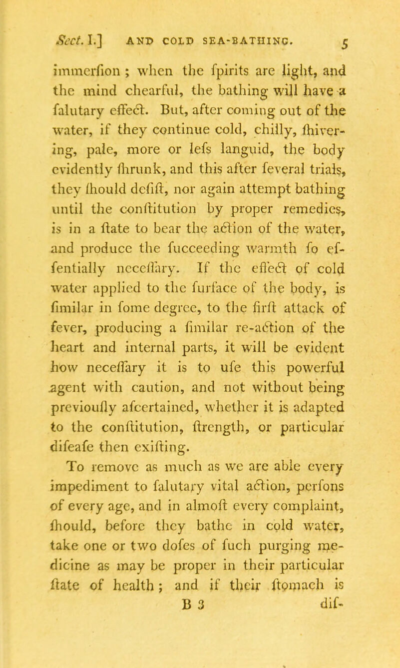 immcrfion ; when the fpirits are light, and the mind chearful, the bathing will have a falutary effect. But, after coming out of the water, if they continue cold, chilly, fhiver- ing, pale, more or lefs languid, the body evidently fhrunk, and this after feveral trials, they mould defift, nor again attempt bathing until the conftitution by proper remedies, is in a ftate to bear the action of the water, and produce the fucceeding warmth fo ef- fentially ncceilary. If the effecl of cold water applied to the furface of the body, is limilar in fome degree, to the firft attack of fever, producing a fimilar re-action of the heart and internal parts, it will be evident how neceftary it is to ufe this powerful agent with caution, and not without being previouily afcertained, whether it is adapted to the conftitution, ftrcngth, or particular difeafe then exifting. To remove as much as we are able every impediment to falutary vital action, perfons of every age, and in almoft every complaint, fhould, before they bathe in cold water, take one or two dofes of fuch purging me- dicine as may be proper in their particular ftate of health; and if their ftomach is B 3 dif-