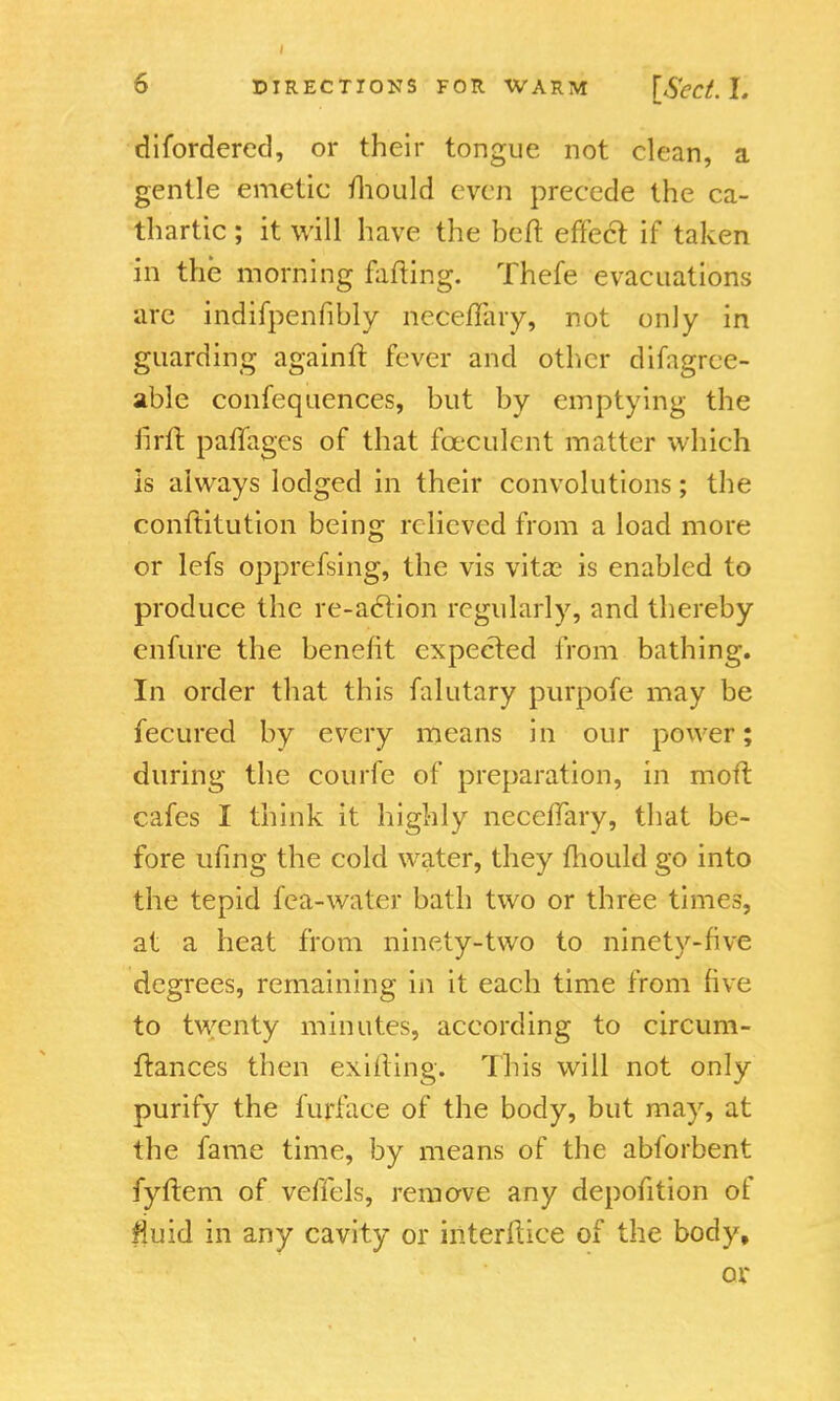 di(ordered, or their tongue not clean, a gentle emetic mould even precede the ca- thartic ; it will have the bed: effect if taken in the morning failing. Thefe evacuations are indifpenfibly neceffary, not only in guarding againff. fever and other difagrce- able confequences, but by emptying the firft paffages of that fceculcnt matter which is always lodged in their convolutions; the conftitution being relieved from a load more or lefs oppressing, the vis vitas is enabled to produce the re-action regularly, and thereby enfure the benefit expected from bathing. In order that this falutary purpofe may be fecured by every means in our power; during the courfe of preparation, in moft cafes I think it highly neceffary, that be- fore ufing the cold water, they mould go into the tepid fca-waler bath two or three times, at a heat from ninety-two to ninety-five degrees, remaining in it each time from five to twenty minutes, according to circum- ftances then exifting. This will not only purify the furface of the body, but may, at the fame time, by means of the abforbent fyftem of veffels, remove any depofition of #uid in any cavity or ititerftice of the body, ox