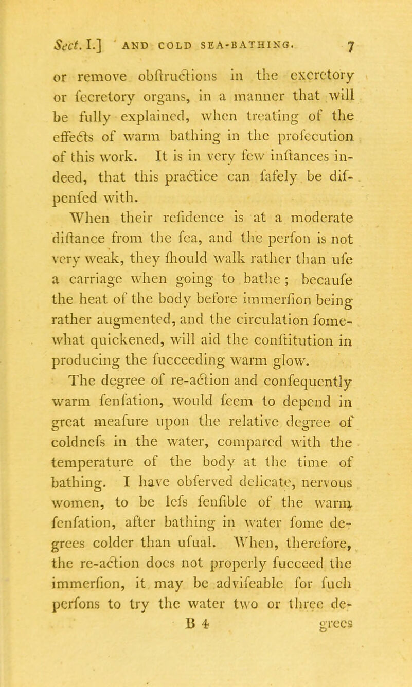 or remove obftructions in the excretory or fccrelory organs, in a manner that will be fully explained, when treating of the effecls of warm bathing in the profecution of this work. It is in very few inftances in- deed, that this practice can fafely be dif- penied with. When their reiidence is at a moderate diitance from the fea, and the pcrfon is not very w eak, they mould walk rather than ufe a carriage when going to bathe ; becaufe the heat of the body before immerfion being rather augmented, and the circulation fome- what quickened, will aid the conltitution in producing the fucceeding warm glow. The degree of re-action and confequently warm fenfation, would feem to depend in great meafure upon the relative degree of coldnefs in the water, compared with the temperature of the body at the time of bathing. I have obferved delicate, nervous women, to be lefs fenfible of the warn} fenfation, after bathing in water fome de- grees colder than ufual. When, therefore, the re-action does not properly fucceed the immerfion, it may be advifeable for fuch pcrfons to try the water two or three de- li 4- grecs