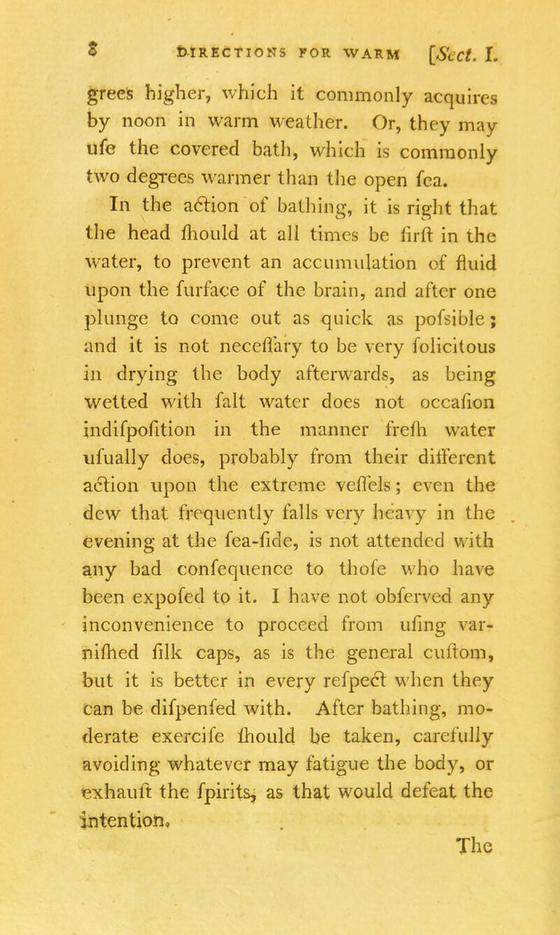 grees higher, which it commonly acquires by noon in warm weather. Or, they may ufe the covered bath, which is commonly two degrees warmer than the open fea. In the action of bathing, it is right that the head mould at all times be firft in the water, to prevent an accumulation of fluid upon the furface of the brain, and after one plunge to come out as quick as pofsible; and it is not neceflary to be very folicitous in drying the body afterwards, as being wetted with fait water does not occafion indifpofition in the manner frelh water ufually does, probably from their different action upon the extreme veffels; even the dew that frequently falls very heavy in the evening at the lea-fide, is not attended with any bad confequence to thofe who have been expofed to it. I have not obferved any inconvenience to proceed from ufing var- nifhed filk caps, as is the general cuftom, but it is better in every refpect when they can be difpenfed with. After bathing, mo- derate exercife mould be taken, carefully avoiding whatever may fatigue the body, or exhauft the fpirits, as that would defeat the intention. The
