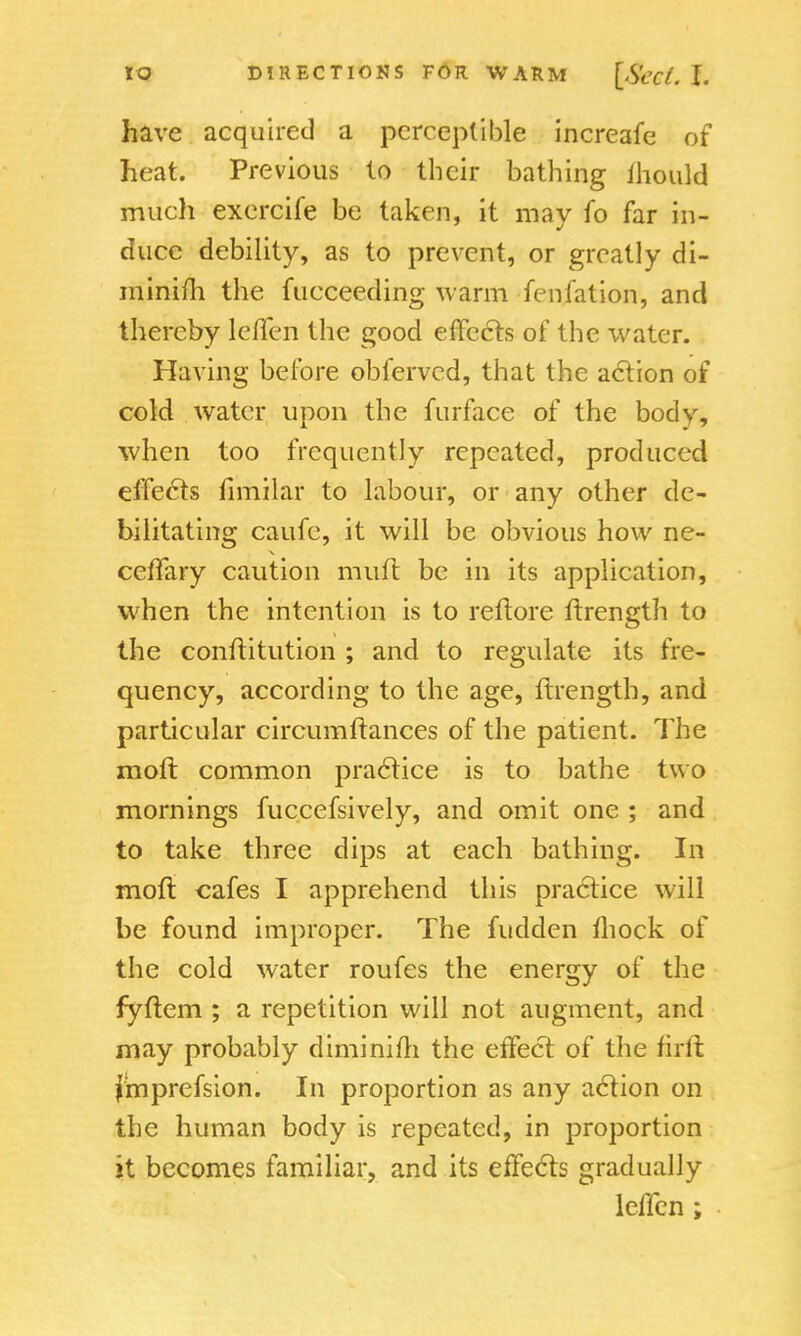 have acquired a perceptible increafe of heat. Previous to their bathing mould much exercife be taken, it may fo far in- duce debility, as to prevent, or greatly di- minish the fucceeding warm fenfation, and thereby leffen the good effects of the water. Having before obferved, that the action of cold water upon the furface of the body, when too frequently repeated, produced effects fimilar to labour, or any other de- bilitating caufe, it will be obvious how ne- ceffary caution mutt be in its application, when the intention is to reftore ftrength to the conftitution ; and to regulate its fre- quency, according to the age, ftrength, and particular circumltances of the patient. The moft common practice is to bathe two mornings fuccefsively, and omit one ; and to take three dips at each bathing. In moft cafes I apprehend this practice will be found improper. The fudden mock of the cold water routes the energy of the fyftem ; a repetition will not augment, and may probably diminim the effect of the firft fmprefsion. In proportion as any action on the human body is repeated, in proportion it becomes familiar, and its effects gradually leffen ;