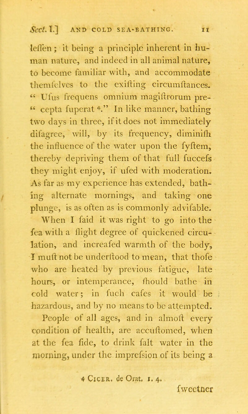 leflen; it being a principle inherent in hu- man nature, and indeed in all animal nature, to become familiar with, and accommodate themfelves to the exilting circumftances.  Ufus frequens omnium magiftrorum pre-  cepta fupcrat 4. In like manner, bathing two days in three, if it does not immediately difagree, will, by its frequency, diminifh the influence of the water upon the fyftem, thereby depriving them of that full fuccefs they might enjoy, if ufed with moderation. As far as my experience has extended, bath- ing alternate mornings, and taking one plunge, is as often as is commonly advifable. When I faid it was right to go into the fea with a flight degree of quickened circu- lation, and increafed warmth of the body, I muft not be understood to mean, that thofe who are heated by previous fatigue, late hours, or intemperance, fhould bathe in cold water; in fuch cafes it would be hazardous, and by no means to be attempted. People of all ages, and in almoft every condition of health, are accuflomed, when at the fea fide, to drink fait water in the morning, under the imprefsion of its being a 4 Cicer, de Orat. I. 4. fweetner