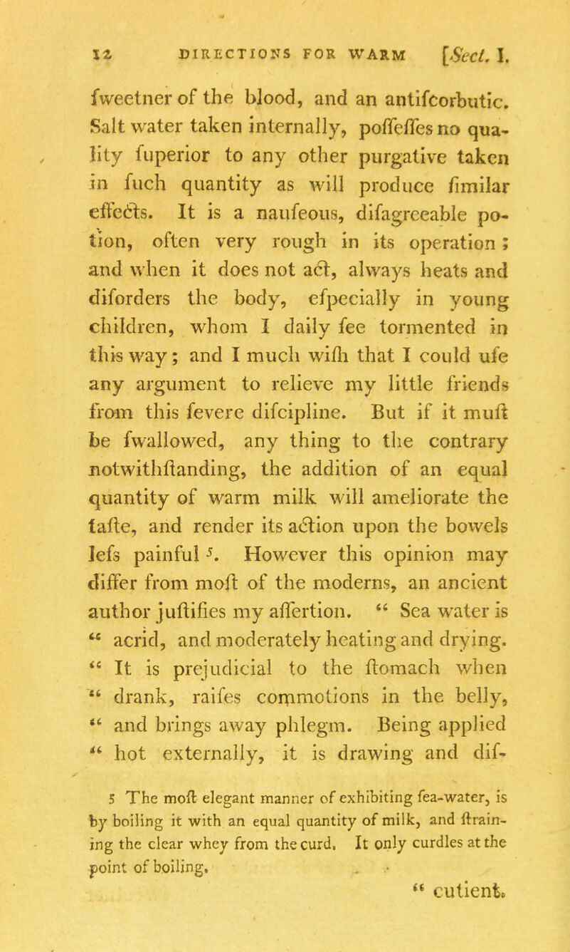fweetner of the blood, and an antifcorbutic. Salt water taken internally, pofifefles no qua- lity fuperior to any other purgative taken in inch quantity as will produce fimilar effects. It is a naufeous, difagrceable po- tion, often very rough in its operation; and when it does not act, always heats and diforders the body, efpecially in young children, whom I daily fee tormented in this way; and I much wifh that I could ufe any argument to relieve my little friends from this fevere difcipline. But if it muft be fwallowed, any thing to the contrary notwithstanding, the addition of an equal quantity of warm milk will ameliorate the lalte, and render its action upon the bowels Iefs painful5. However this opinion may differ from molt of the moderns, an ancient author juftifies my affertion.  Sea water is  acrid, and moderately heating and drying.  It is prejudicial to the ftomach when  drank, raifes commotions in the belly,  and brings away phlegm. Being applied  hot externally, it is drawing and dif- 5 The moft elegant manner of exhibiting fea-water, is by boiling it with an equal quantity of milk, and {train- ing the clear whey from the curd, It only curdles at the point of boiling.  cutient.