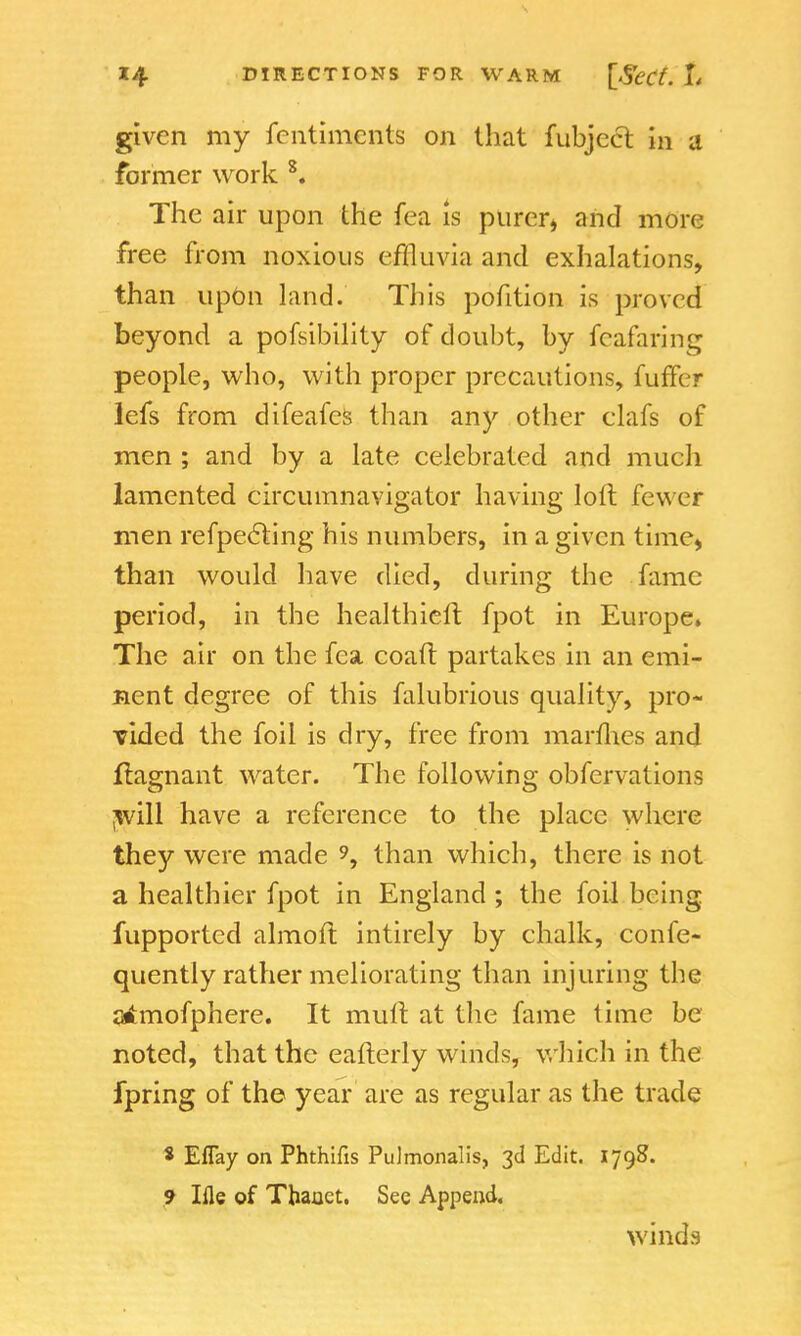 given my fentiments on that fubjecr. in a former work 8. The air upon the fea is purer* and more free from noxious effluvia and exhalations, than upon land. This pofition is proved beyond a pofsibility of doubt, by feafaring people, who, with proper precautions, fuffer lefs from difeafes than any other clafs of men ; and by a late celebrated and much lamented circumnavigator having loft fewer men refpecling his numbers, in a given time, than would have died, during the fame period, in the healthieft fpot in Europe. The air on the fea coaft partakes in an emi- nent degree of this falubrious quality, pro- vided the foil is dry, free from marih.es and ffcignant water. The following obfervations will have a reference to the place where they were made 9, than which, there is not a healthier fpot in England; the foil being fupported almoft intirely by chalk, confe- quently rather meliorating than injuring the atfmofphere. It mull at the fame time be noted, that the eafterly winds, which in the fpring of the year are as regular as the trade * Eflay on Phthifis Pulmonalis, 3d Edit. 1798. 9 Ifle of Tbanct. See Append. winds