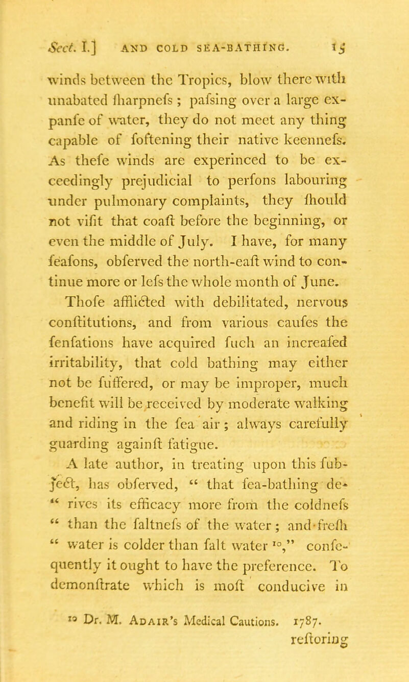 winds between the Tropics, blow there with unabated lharpnefs; pafsing over a large ex- panse of water, they do not meet any thing capable of foftening their native keennefs. As thefe winds are experinced to be ex- ceedingly prejudicial to perfons labouring under pulmonary complaints, they fhould not vifit that coaft before the beginning, or even the middle of July. I have, for many feafons, obferved the north-eaft wind to con- tinue more or lefs the whole month of June. Thofe afflicted with debilitated, nervous conftitutions, and from various caufes the fenfations have acquired fuch an increafed irritability, that cold bathing may either not be furfercd, or may be improper, much benefit will be received by moderate wralking and riding in the fea air; always carefully guarding again ft fatigue. A late author, in treating upon this fub- je<5t, has obferved,  that fea-bathing de-  rives its efficacy more from the coldnefs  than the faltnefs of the water; and-frem  water is colder than fait water I0, conse- quently it ought to have the preference. To demonftrate which is moft conducive in « Dr. M. Adair's Medical Cautions. 1787. reftoring