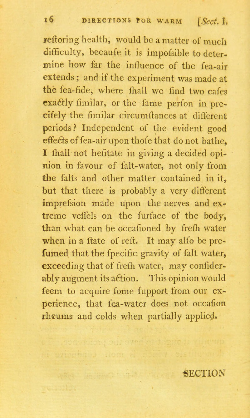 reftoring health, would be a matter of much difficulty, becaufe it is impofsible to deter- mine how far the influence of the fea-air extends; and if the experiment was made at the fea-fide, where mall we find two cafes exactly fimilar, or the fame perfon in pre- cifely the fimilar circumftances at different periods? Independent of the evident good effects of fea-air upon thofe that do not bathe, I mall not hefitate in giving a decided opi- nion in favour of falt-water, not only from the falts and other matter contained in it, but that there is probably a very different imprefsion made upon the nerves and ex- treme vefTels on the furface of the body, than what can be occafioned by frefh water when in a itate of reft. It may alfo be pre- fumed that the fpecific gravity of fait water, exceeding that of frefh water, may confider- ably augment its action. This opinion would feem to acquire fome fupport from our ex- perience, that fea-water does not occafion rheums and colds when partially applied. SECTION