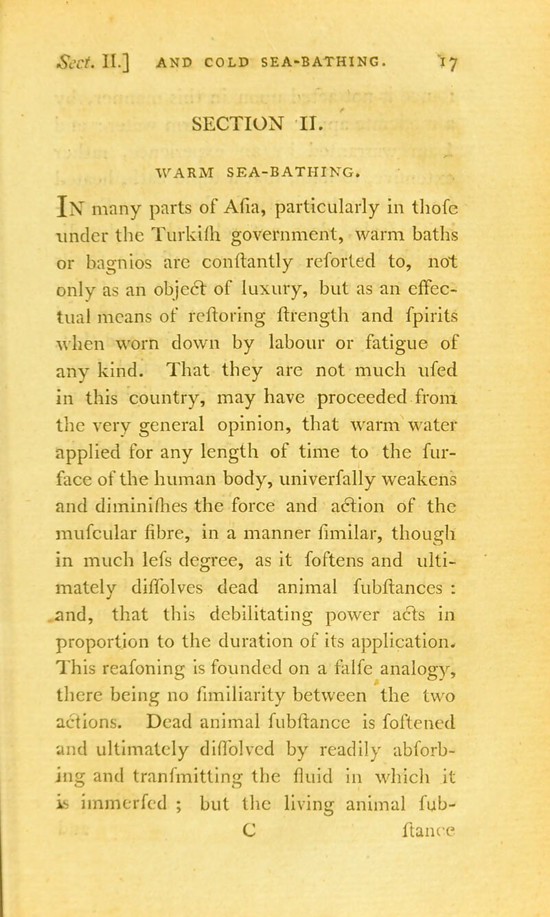 SECTION II. WARM SEA-BATHING. IN many parts of Ana, particularly in thofc under the TurkUh government, warm baths or bagnios are conftantly reforted to, not only as an object of luxury, but as an effec- tual means of reftoring ftrength and fpirits when worn down by labour or fatigue of any kind. That they are not much ufed in this country, may have proceeded from the very general opinion, that warm water applied for any length of time to the fur- face of the human body, univerfally weakens and diminishes the force and action of the mufcular fibre, in a manner fimilar, though in much lefs degree, as it foftens and ulti- mately diffolves dead animal fubftances : and, that this debilitating power acts in proportion to the duration of its application* This reafoning is founded on a falfe analogy, there being no fimiliarity between the two actions. Dead animal fubftance is foftened and ultimately diflblvcd by readily abforb- ing and tranfmitting the fluid in which it is immerfed ; but the living animal fub- C ftance