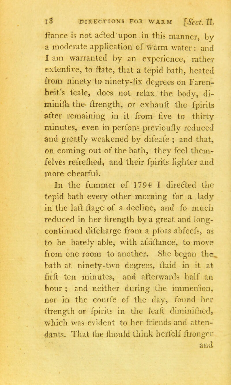 fiance is not acted upon in this manner, by a moderate application of warm water : and I am warranted by an experience, rather extenfive, to Hate, that a tepid bath, heated from ninety to ninety-fix degrees on Faren- heit's fcale, does not relax the body, di- minim the flrength, or exhauft the fpirits after remaining in it from five to thirty minutes, even in perfons previoufly reduced and greatly weakened by difeafe ; and that, on coming out of the bath, they feel them- felves refrefhed, and their fpirits lighter and more chearful. In the fummer of 1794 I directed the tepid bath every other morning for a lady in the laft flage of a decline, and fo much reduced in her flrength by a great and long- continued difcharge from a pfoas abfcefs, as to be barely able, with afsiflance, to move from one room to another. She began the, bath at ninety-two degrees, flaid in it at firft ten minutes, and afterwards half an hour ; and neither during the immerfion, nor in the courfe of the day, found her flrength or fpirits in the leaft diminifhed, which was evident to her friends and atten- dants. That (he fhou-ld think herielf flrongcr ancl