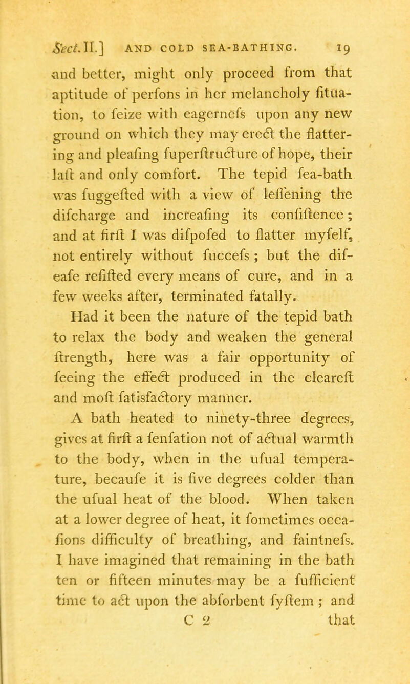 <md better, might only proceed from that aptitude or pcrfons in her melancholy fitua- tion, to fcize with eagernefs upon any new ground on which they may erect the flatter- ing and pleating fuperftruclure of hope, their laic and only comfort. The tepid fea-bath was fuggefted with a view of leflening the difcharge and increafing its confiftence; and at firlt I was difpofed to flatter myfelf, not entirely without fuccefs; but the dif- eafe refilled every means of cure, and in a few weeks after, terminated fatally. Had it been the nature of the tepid bath to relax the body and weaken the general ftrength, here was a fair opportunity of feeing the effect produced in the cleared and moft fatisfaclory manner. A bath heated to ninety-three degrees, gives at firft a fenfation not of actual warmth to the body, when in the ufual tempera- ture, becaufe it is five degrees colder than the ufual heat of the blood. When taken at a lower degree of heat, it fometimes occa- sions difficulty of breathing, and faintnefs. I have imagined that remaining in the bath ten or fifteen minutes may be a fufficient time to act upon the abforbent fyftem ; and C 2 that