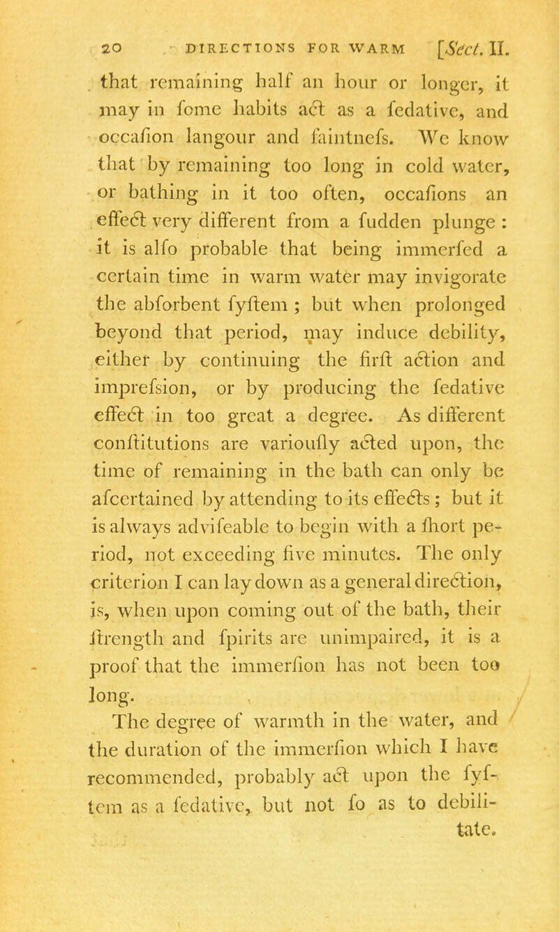 that remaining half an hour or longer, it may in fomc habits act as a fedative, and occafion langour and faintnefs. We know that by remaining too long in cold water, or bathing in it too often, occafions an effect very different from a fudden plunge: it is alfo probable that being immcrfed a certain time in warm water may invigorate the abforbent fyftem ; but when prolonged beyond that period, may induce debility, either by continuing the firft action and iirrprefsion, or by producing the fedative effect in too great a degree. As different conftitutions are varioufly acted upon, the time of remaining in the bath can only be afcertained by attending to its effects; but it is always advifeable to begin with a fhort pe- riod, not exceeding five minutes. The only criterion I can lay down as a general direction, is, when upon coming out of the bath, their ltrength and fpirits are unimpaired, it is a proof that the immerfion has not been too long. The degree of warmth in the water, and the duration of the immerfion which I have recommended, probably act upon the lyf- tem as a fedative, but not fo as to debili- tate,