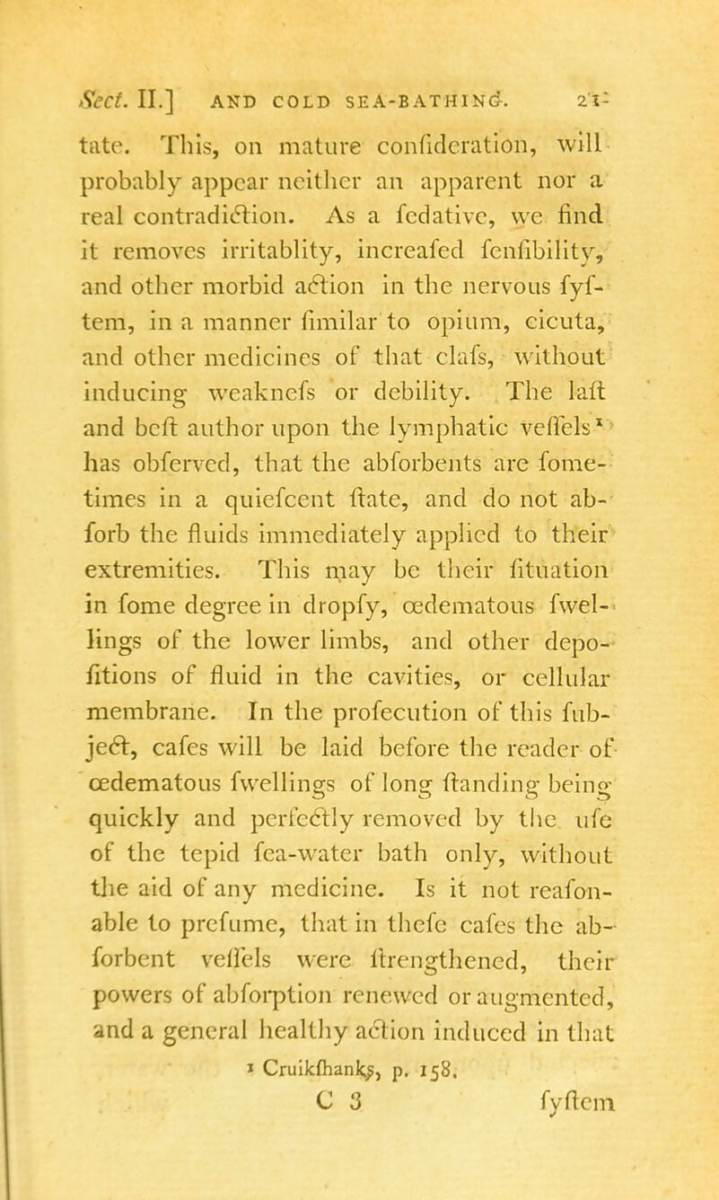 tate. This, on mature confidcration, will probably appear neither an apparent nor a real contradiction. As a fedative, \vc find it removes irritablity, increafed fcnfibility, and other morbid action in the nervous fyf- tem, in a manner fimilar to opium, cicuta, and other medicines of that clafs, without inducing weaknefs or debility. The laft and beffc author upon the lymphatic Veflfels1 has obferved, that the abforbents are fome- times in a quiefcent ftate, and do not ab- forb the fluids immediately applied to their extremities. This may be their fituation in fome degree in dropfy, cedematous fwel-< lings of the lower limbs, and other depo- fitions of fluid in the cavities, or cellular membrane. In the profecution of this fab- ject, cafes will be laid before the reader of cedematous fvvellings of long (landing being quickly and perfectly removed by the ufe of the tepid fea-water bath only, without the aid of any medicine. Is it not reafon- able to prefume, that in thefe cafes the ab- forbent vellels were Itrengthencd, their powers of abforption renewed or augmented, and a general healthy action induced in that i Cruikfhank^, p. 158.