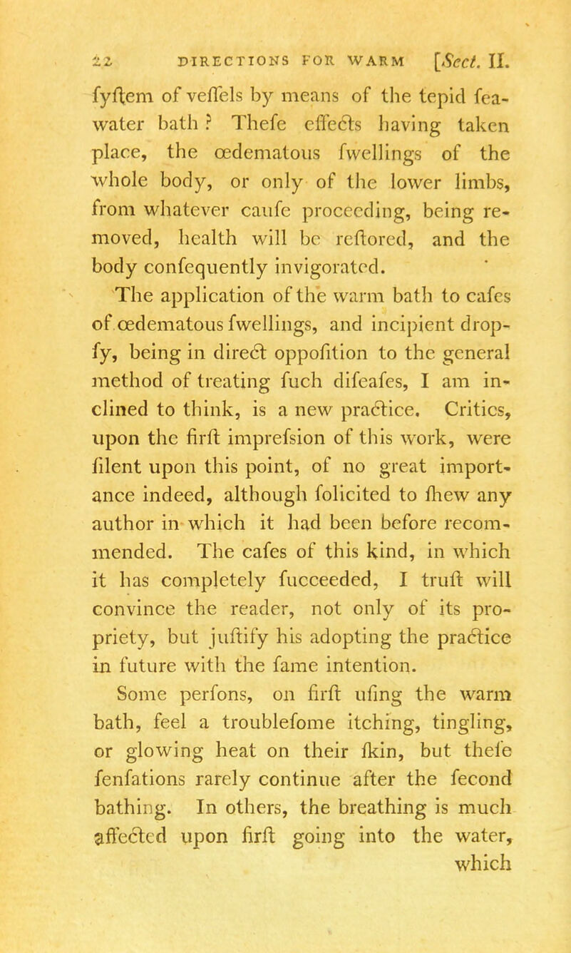 fyftem of veflels by means of the tepid fea- water bath ? Thefe effects having taken place, the cedematous fvvellings of the whole body, or only of the lower limbs, from whatever caufe proceeding, being re- moved, health will be reftored, and the body confequently invigorated. The application of the warm bath to cafes of cedematous fwellings, and incipient drop- fy, being in direct oppofition to the general method of treating fuch difeafes, I am in- clined to think, is a new practice. Critics, upon the firft imprefsion of this work, were filent upon this point, of no great import- ance indeed, although folicited to mew any author in which it had been before recom- mended. The cafes of this kind, in which it has completely fucceeded, I truft will convince the reader, not only of its pro- priety, but juftify his adopting the practice in future with the fame intention. Some perfons, on firft ufing the warm bath, feel a troublefome itching, tingling, or glowing heat on their fkin, but thele fenfations rarely continue after the fecond bathing. In others, the breathing is much affected upon firft going into the water, which