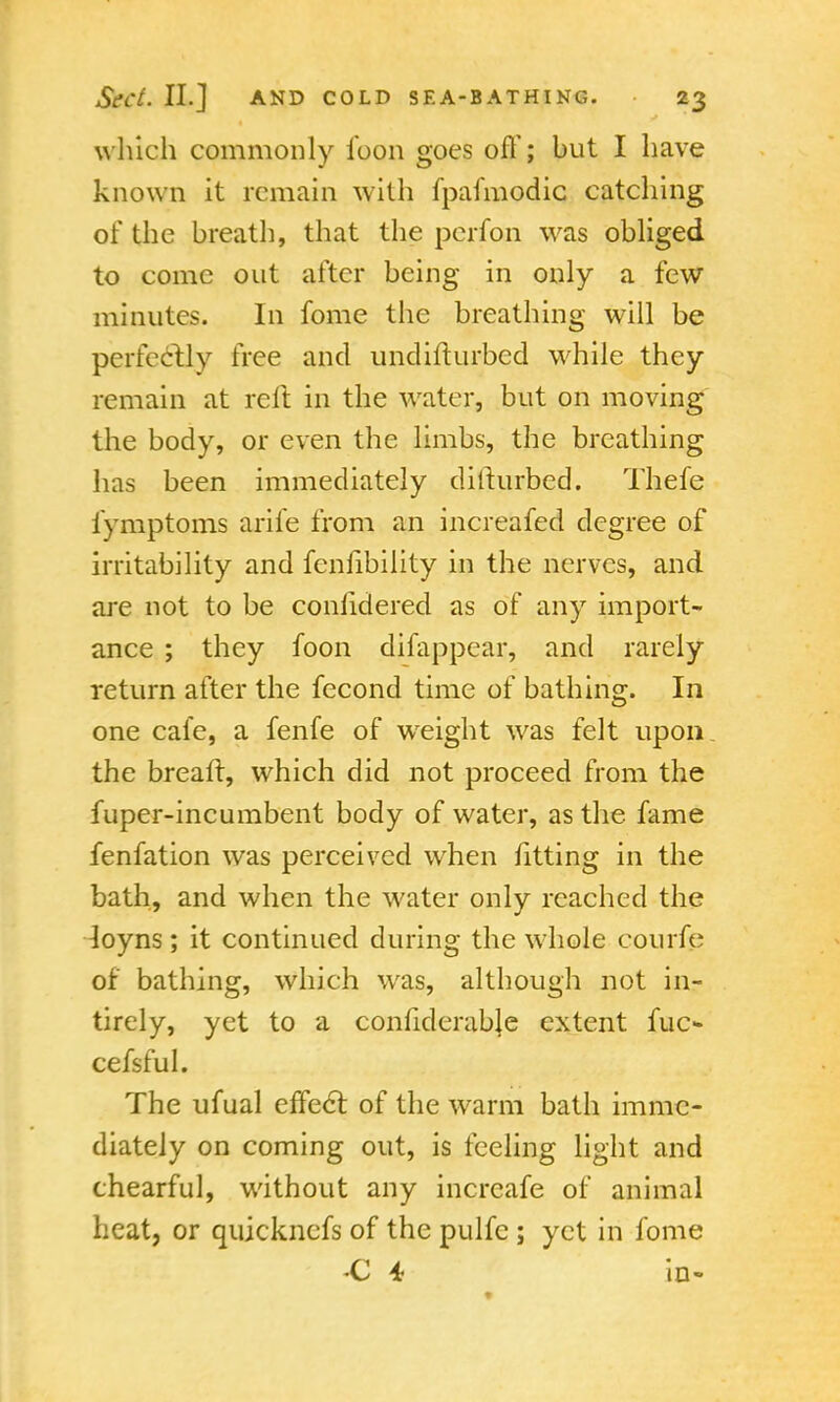 which commonly foon goes off; but I have known it remain with fpafmodic catching of the breath, that the perfon was obliged to come out after being in only a few minutes. In fome the breathing will be perfectly free and undifturbed while they remain at reft in the water, but on moving the body, or even the limbs, the breathing has been immediately diiturbed. Thefe fymptoms arife from an increafed degree of irritability and fenfibility in the nerves, and are not to be conhdered as of any import- ance ; they foon difappear, and rarely return after the fecond time of bathing. In one cafe, a fenfe of weight was felt upon the breafr, which did not proceed from the fuper-incumbent body of water, as the fame fenfation was perceived when fitting in the bath, and when the water only reached the loyns ; it continued during the whole courfe of bathing, which was, although not in- tirely, yet to a confiderable extent fuc- cefsful. The ufual effect of the warm bath imme- diately on coming out, is feeling light and chearful, without any increafe of animal heat, or quicknefs of the pulfc ; yet in fome C 4 in-