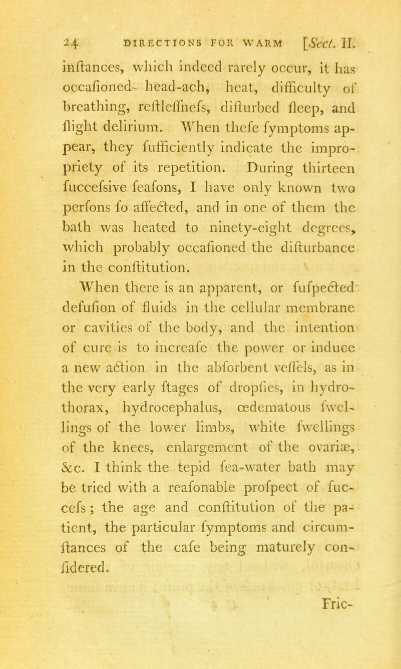 inftanccs, which indeed rarely occur, it has occafioned^ head-ach, heat, difficulty of breathing, rcftlcflhefs, clilluibed Deep, and flight delirium. When thefe fymptoms ap- pear, they fufficiently indicate the impro- priety of its repetition. During thirteen fuccefsive feafons, I have only known two perfons fo affected, and in one of them the bath was heated to ninety-eight degrees, which probably occafioned the difturbance in the conflitution. When there is an apparent, or fufpected defuiion of fluids in the cellular membrane or cavities of the body, and the intention of cure is to increafc the power or induce a new action in the abforbent veiiels, as in the very early ftages of dropfies, in hydro- thorax, hydrocephalus, cedematous lwel- lings of the lower limbs, white fwellings of the knees, enlargement of the ovariae, &c. I think the tepid fea-water bath may be tried with a reafonable profpect of fuc- cefs ; the age and conflitution of the pa- tient, the particular fymptoms and circum- itances of the cafe being maturely con- iidered. Fric-
